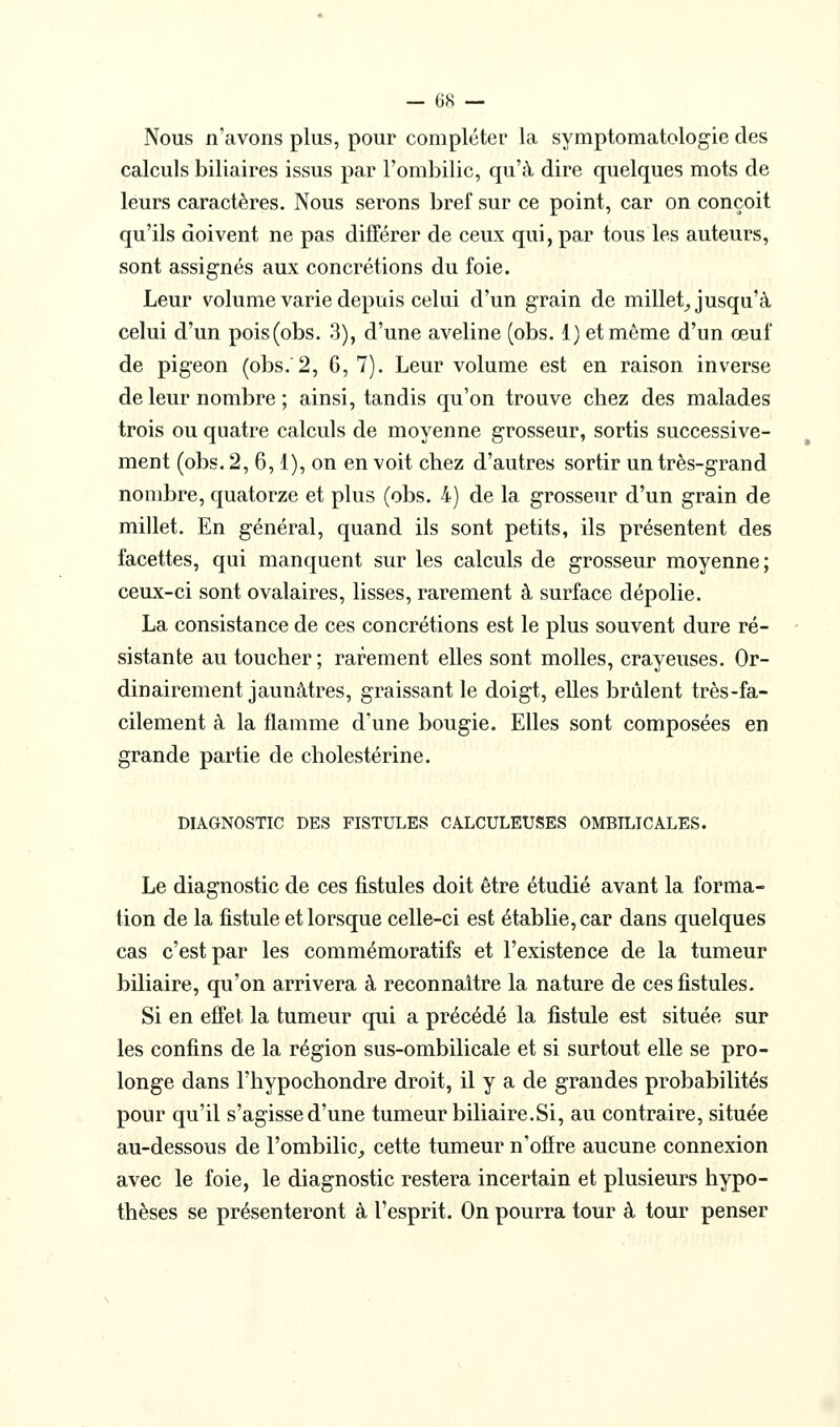 Nous n'avons plus, pour compléter la symptomatologie des calculs biliaires issus par l'ombilic, qu'à dire quelques mots de leurs caractères. Nous serons bref sur ce point, car on conçoit qu'ils doivent ne pas différer de ceux qui, par tous les auteurs, sont assignés aux concrétions du foie. Leur volume varie depuis celui d'un grain de millet_, jusqu'à celui d'un pois(obs. 3), d'une aveline (obs. 1) et même d'un œuf de pigeon (obs.'2, 6, 7). Leur volume est en raison inverse de leur nombre ; ainsi, tandis qu'on trouve chez des malades trois ou quatre calculs de moyenne grosseur, sortis successive- ment (obs. 2, 6,1), on en voit chez d'autres sortir un très-grand nombre, quatorze et plus (obs. 4) de la grosseur d'un grain de millet. En général, quand ils sont petits, ils présentent des facettes, qui manquent sur les calculs de grosseur moyenne; ceux-ci sont ovalaires, lisses, rarement à surface dépolie. La consistance de ces concrétions est le plus souvent dure ré- sistante au toucher; rarement elles sont molles, crayeuses. Or- dinairement jaunâtres, graissant le doigt, elles brûlent très-fa- cilement à la flamme d'une bougie. Elles sont composées en grande partie de cholestérine. DIAGNOSTIC DES FISTULES CALCULEUSES OMBILICALES. Le diagnostic de ces fistules doit être étudié avant la forma- lion de la fistule et lorsque celle-ci est établie, car dans quelques cas c'est par les commémoratifs et l'existence de la tumeur biliaire, qu'on arrivera à reconnaître la nature de ces fistules. Si en effet la tumeur qui a précédé la fistule est située sur les confins de la région sus-ombilicale et si surtout elle se pro- longe dans l'hypochondre droit, il y a de grandes probabilités pour qu'il s'agisse d'une tumeur biliaire.Si, au contraire, située au-dessous de l'ombilic,, cette tumeur n'ofîre aucune connexion avec le foie, le diagnostic restera incertain et plusieurs hypo- thèses se présenteront à l'esprit. On pourra tour à tour penser
