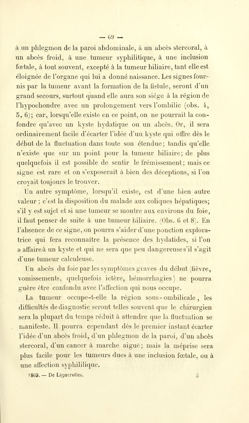 à un phlegmon de la paroi abdominale, à un abcès stercoral, à un abcès froid, à une tumeur syphilitique, à une inclusion fœtale, à tout souvent, excepté à la tumeur biliaire, tant elle est éloignée de l'organe qui lui a donné naissance. Les signes four- nis par la tumeur avant la formation de la fistule, seront d'un grand secours, surtout quand elle aura son siège à la région de l'hypochondre avec un prolongement vers l'ombilic (obs. 4, S, 6;; car, lorsqu'elle existe en ce point, on ne pourrait la con- fondre qu'avec un kyste hydatique ou un abcès. Or, il sera ordinairement facile d'écarter l'idée d'un kyste qui offre dès le début de la fluctuation dans toute son étendue ; tandis qu'elle n'existe que sur un point pour la tumeur biliaire; de plus quelquefois il est possible de sentir le frémissement ; mais ce signe est rare et on s'exposerait à bien des déceptions, si l'on croyait toujours le trouver. Un autre symptôme, lorsqu'il existe, est d'une bien autre valeur ; c'est la disposition du malade aux coliques hépatiques; s'il y est sujet et si une tumeur se montre aux environs du foie, il faut penser de suite à une tumeur biliaire. (Obs. 6 et 8). En l'absence de ce signe, on pourra s'aider d'une ponction explora- trice qui fera reconnaître la présence des hydatides, si l'on a affaire à un kyste et qui ne sera que peu dangereuse s'il s'agit d'une tumeur calculeuse. Un abcès du foie par les symptômes graves du début (fièvre, vomissements, quelquefois ictère, hémorrhagies} ne pourra guère être confondu avec l'affection qui nous occupe. La tumeur occupe-t-elle la région sous-ombilicale, les difficultés de diagnostic seront telles souvent que le chirurgien sera la plupart du temps réduit à attendre que la fluctuation se manifeste. Il pourra cependant dès le premier instant écarter ridée d'un abcès froid, d'un phlegmon de la paroi, d'un abcès stercoral, d'un cancer à marche aiguë ; mais la méprise sera plus facile pour les tumeurs dues à une inclusion fœtale, ou à une affection syphililique. 1869. — De Liguerolles. 5