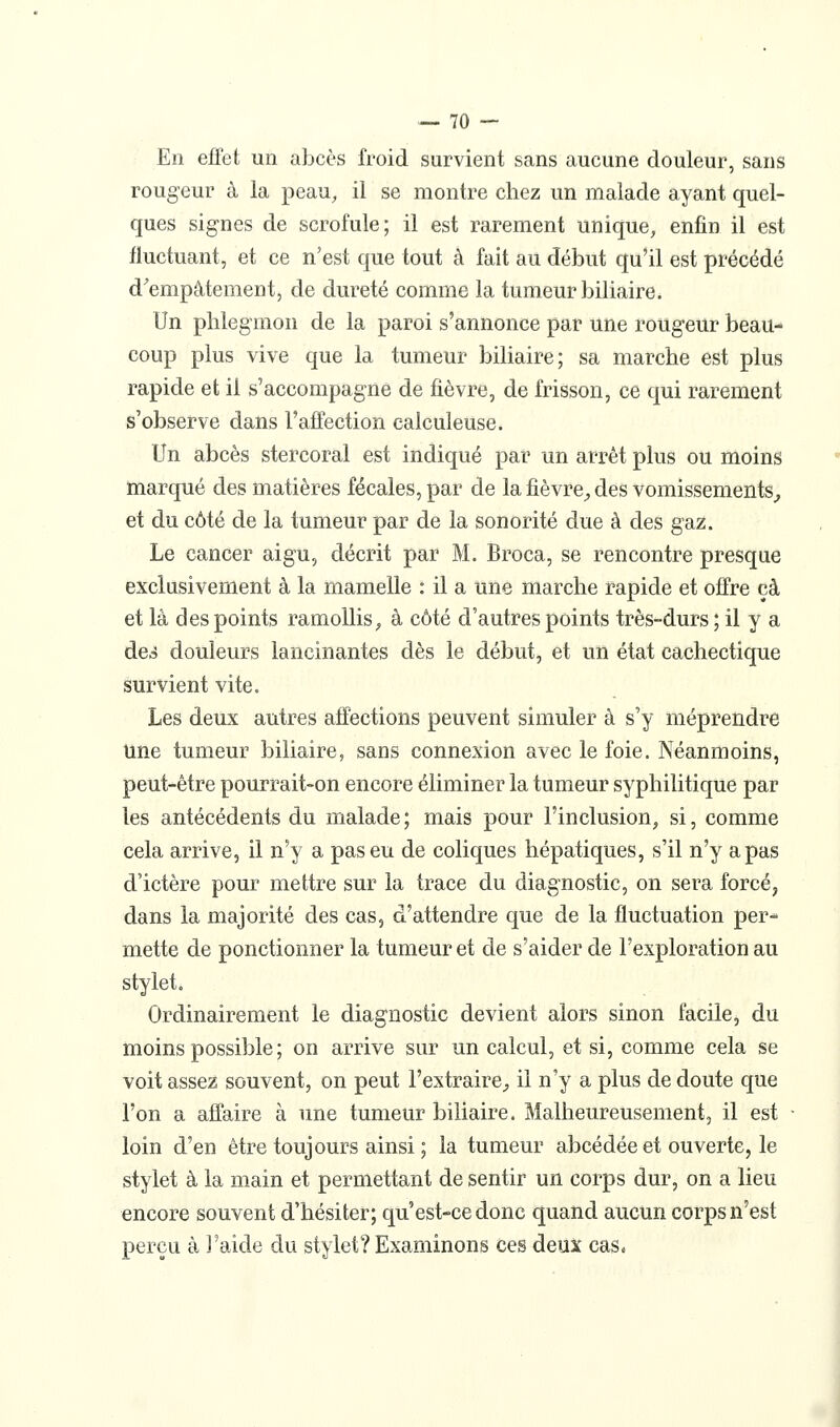 En effet un abcès froid survient sans aucune douleur, sans rougeur à la peau^ il se montre chez un malade ayant quel- ques signes de scrofule; il est rarement unique, enfin il est fluctuant, et ce n'est que tout à fait au début qu'il est précédé d^empàtement, de dureté comme la tumeur biliaire. Un phlegmon de la paroi s'annonce par une rougeur beau- coup plus vive que la tumeur biliaire; sa marche est plus rapide et il s'accompagne de fièvre, de frisson, ce qui rarement s'observe dans l'affection calculeuse. Un abcès stercoral est indiqué par un arrêt plus ou moins marqué des matières fécales, par de la fièvre^ des vomissements^ et du côté de la tumeur par de la sonorité due à des gaz. Le cancer aigu, décrit par M. Broca, se rencontre presque exclusivement à la mamelle : il a une marche rapide et offre çà et là des points ramollis^ à côté d'autres points très-durs ; il y a des douleurs lancinantes dès le début, et un état cachectique survient vite. Les deux autres affections peuvent simuler à s'y méprendre Une tumeur biliaire, sans connexion avec le foie. Néanmoins, peut-être pourrait-on encore éliminer la tumeur syphilitique par les antécédents du malade; mais pour l'inclusion, si, comme cela arrive, il n'y a pas eu de coliques hépatiques, s'il n'y a pas d'ictère pour mettre sur la trace du diagnostic, on sera forcé, dans la majorité des cas, d'attendre que de la fluctuation per- mette de ponctionner la tumeur et de s'aider de l'exploration au stylet. Ordinairement le diagnostic devient alors sinon facile, du moins possible ; on arrive sur un calcul, et si, comme cela se voit assez souvent, on peut l'extrairC;, il n'y a plus de doute que l'on a affaire à une tumeur biliaire. Malheureusement, il est loin d'en être toujours ainsi ; la tumeur abcédée et ouverte, le stylet à la main et permettant de sentir un corps dur, on a lieu encore souvent d'hésiter; qu'est-ce donc quand aucun corps n'est perçu à l'aide du stylet? Examinons ces deux cas.