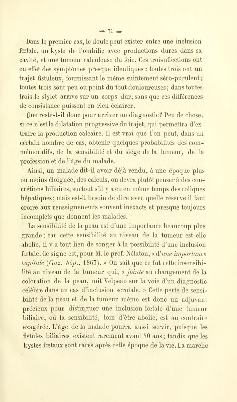 Dans le premier cas, le doute peut exister entre une inclusion foetale, un kyste de l'ombilic avec productions dures dans sa cavité, et une tumeur calculeuse du foie. Ces trois affections ont en effet des symptômes presque identiques : toutes trois ont un trajet fistuleux, fournissant le même suintement séro-purulent ; toutes trois sont peu ou point du tout douloureuses; dans toutes trois le stylet arrive sur un corps dur, sans que ces différences de consistance puissent en rien éclairer. Que reste-t-il donc pour arriver au diagnostic? Peu de chose, si ce n'est la dilatation progressive du trajet, qui permettra d^ex- traire la production calcaire. Il est vrai que l'on peut, dans un certain nombre de cas, obtenir quelques probabilités des com- mémoratifs, de la sensibilité et du siège de la tumeur,, de la profession et de l'âge du malade. Ainsi, un malade dit-il avoir déjà rendu, à une époque plus ou moins éloignée, des calculs, on devra plutôt penser à des con- crétions biliaires, surtout s'il y a eu en même temps des coliques hépatiques ; mais est-il besoin de dire avec quelle réserve il faut croire aux renseignements souvent inexacts et presque toujours incomplets que donnent les malades. La sensibilité de la peau est d'une importance beaucoup plus grande ; car cette sensibilité au niveau de la tumeur est-elle abolie, il y a tout lieu de songer à la possibilité d'une inclusion fœtale. Ce signe est, pour M. le prof. Nélaton, « d'une importance capitale [Gaz. hop., 1867). )) On sait que ce fut cette insensibi- lité au niveau de la tumeur qui, « jointe au changement de la coloration de la peau, mit Yelpeau sur la voie d'un diagnostic célèbre dans un cas d'inclusion scrotale. » Cette perte de sensi- bilité de la peau et de la tumeur même est donc un adjuvant précieux pom* distinguer une inclusion fœtale d'une tumeur bihaire, où la sensibilité, loin d'être abolie, est au contraire exagérée. L'âge de la malade pourra aussi servir, puisque les fistules biliaires existent rarement avant 40 ans ; tandis que les kystes fœtaux sont rares après cette époque de la vie. La marche