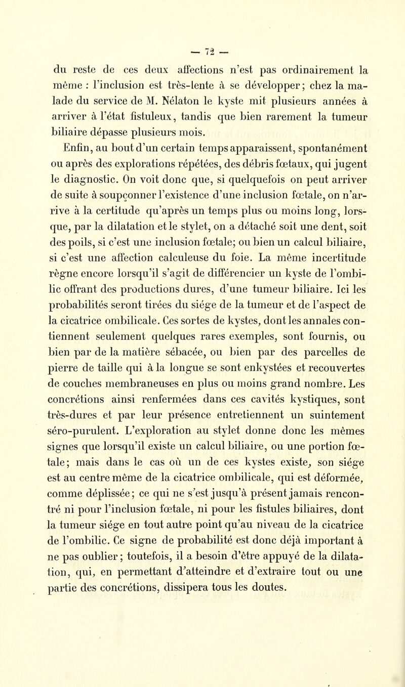 du reste de ces deux affections n'est pas ordinairement la même : l'inclusion est très-lente à se développer ; chez la ma- lade du service de M. Nélaton le kyste mit plusieurs années à arriver à l'état fistuleux, tandis que bien rarement la tumeur biliaire dépasse plusieurs mois. Enfin, au bout d'un certain temps apparaissent, spontanément ou après des explorations répétées, des débris fœtaux, qui jugent le diagnostic. On voit donc que, si quelquefois on peut arriver de suite à soupçonner l'existence d'une inclusion fœtale, on n'ar- rive à la certitude qu'après un temps plus ou moins long, lors- que, par la dilatation et le stylet, on a détaché soit une dent, soit des poils, si c'est une inclusion fœtale; ou bien un calcul biliaire, si c'est une affection calculeuse du foie. La même incertitude règne encore lorsqu'il s'agit de différencier un kyste de l'ombi- lic offrant des productions dures, d'une tumeur biliaire. Ici les probabilités seront tirées du siège de la tumeur et de l'aspect de la cicatrice ombilicale. Ces sortes de kystes, dont les annales con- tiennent seulement quelques rares exemples, sont fournis, ou bien par de la matière sébacée, ou bien par des parcelles de pierre de taille qui à la longue se sont enkystées et recouvertes de couches membraneuses en plus ou moins grand nombre. Les concrétions ainsi renfermées dans ces cavités kystiques, sont très-dures et par leur présence entretiennent un suintement séro-purulent. L'exploration au stylet donne donc les mêmes signes que lorsqu'il existe un calcul biliaire, ou une portion fœ- tale; mais dans le cas où un de ces kystes existe^ son siège est au centre même de la cicatrice ombilicale, qui est déformée, comme déplissée; ce qui ne s^est jusqu'à présent jamais rencon- tré ni pour l'inclusion fœtale, ni pour les fistules biliaires, dont la tumeur siège en tout autre point qu'au niveau de la cicatrice de l'ombilic. Ce signe de probabilité est donc déjà important à ne pas oublier ; toutefois, il a besoin d'être appuyé de la dilata- tion, qui, en permettant d^atteindre et d'extraire tout ou une partie des concrétions, dissipera tous les doutes.