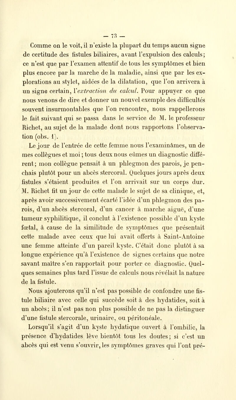 - 7B — Comme on le voit, il n'existe la plupart du temps aucun signe de certitude des fistules biliaires, avant l'expulsion des calculs; ce n'est que par l'examen attentif de tous les symptômes et bien plus encore par la marche de la maladie, ainsi que par les ex- plorations au stylet, aidées de la dilatation, que l'on arrivera à un signe certain, Xextraction du calcul. Pour appuyer ce que nous venons de dire et donner un nouvel exemple des difficultés souvent insurmontables que l'on rencontre, nous rappellerons le fait suivant qui se passa dans le service de M. le professeur Richet, au sujet de la malade dont nous rapportons l'observa- tion (obs. 1). Le jour de l'entrée de cette femme nous l'examinâmes, un de mes collègues et moi ; tous deux nous eûmes un diagnostic diffé- rent; mon collègue pensait à un phlegmon des parois, je pen- chais plutôt pour un abcès stercoral. Quelques jours après deux fistules s'étaient produites et l'on arrivait sur un corps dur. M. Richet fit un jour de cette malade le sujet de sa clinique, et, après avoir successivement écarté l'idée d'un phlegmon des pa- rois, d'un abcès stercoral, d'un cancer à marche aiguë, d'une tumeur syphilitique, il conclut à l'existence possible d'un kyste fœtal, à cause de la similitude de symptômes que présentait cette malade avec ceux que lui avait offerts à Saint-Antoine une femme atteinte d'un pareil, kyste. C'était donc plutôt à sa longue expérience qu'à l'existence de signes certains que notre savant maître s'en rapportait pour porter ce diagnostic. Quel- ques semaines plus tard l'issue de calculs nous révélait la nature de la fistule. Nous ajouterons qu'il n'est pas possible de confondre une fis- tule biliaire avec celle qui succède soit à des hydatides, soit à un abcès; il n'est pas non plus possible de ne pas la distinguer d'une fistule stercorale, urinaire, ou péritonéale. Lorsqu'il s'agit d'un kyste hydatique ouvert à l'ombilic, la présence d'hydatides lève bientôt tous les doutes ; si c'est un abcès qui est venu s'ouvrir, les symptômes graves qui l'ont pré-