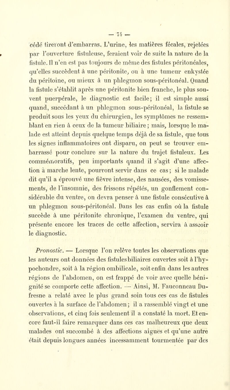 cédé tireront d'embarras. L'urine, les matières fécales, rejetées par l'ouverture iistuleuse, feraient voir de suite la nature de la fistule. Il n'en est pas toujours de même des fistules péritonéales, qu'elles succèdent à une péritonite^ ou à une tumeur enkystée du péritoine, ou mieux à un phlegmon sous-péritonéal. Quand la fistule s'établit après une péritonite bien franche, le plus sou- vent puerpérale, le diagnostic est facile; il est simple aussi quand, succédant à un phlegmon sous-péritonéal, la fistule se produit sous les yeux du chirurgien, les symptômes ne ressem- blant en rien à ceux de la tumeur biliaire ; mais, lorsque le ma- lade est atteint depuis quelque temps déjà de sa fistule, que tous les signes inflammatoires ont disparu, on peut se trouver em- barrassé pour conclure sur la nature du trajet fistuleux. Les commémoratifs, peu importants quand il s'agit d'une affec- tion à marche lente, pourront servir dans ce cas ; si le malade dit qu'il a éprouvé une fièvre intense, des nausées, des vomisse- ments, de l'insomnie, des frissons répétés, un gonflement con- sidérable du ventre, on devra penser à une fistule consécutive à un phlegmon sous-péritonéal. Dans les cas enfin où la fistule succède à une péritonite chronique, l'examen du ventre, qui présente encore les traces de cette affection, servira à asseoir le diagnostic. Pronostic, — Lorsque l'on relève toutes les observations que les auteurs ont données des fistules biliaires ouvertes soit àl'hy- pochondre^ soit à la région ombilicale, soit enfin dans les autres régions de l'abdomen, on est frappé de voir avec quelle béni- gnité se comporte cette affection. — Ainsi, M. Fauconneau Du- fresne a relaté avec le plus grand soin tous ces cas de fistules ouvertes à la surface de l'abdomen ; il a rassemblé vingt et une observations, et cinq fois seulement il a constaté la mort. Et en- core faut-il faire remarquer dans ces cas malheureux que deux malades ont succombé à des affections aiguës et qu'une autre était depuis longues années incessamment tourmentée par des