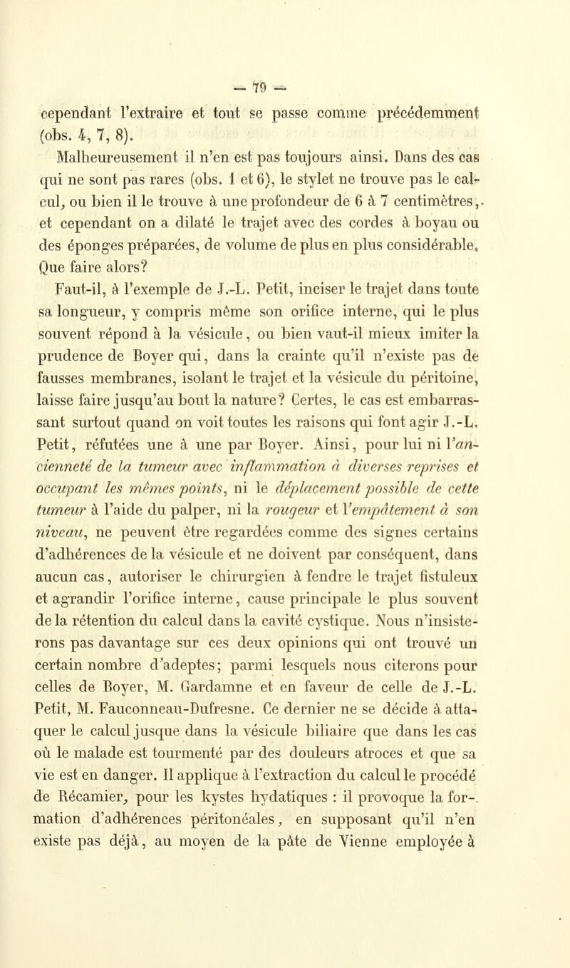 cependant l'extraire et tout se passe comme précédemment (obs. 4, 7, 8). Malheureusement il n'en est pas toujours ainsi. Dans des cas qui ne sont pas rares (obs. 1 et 6), le stylet ne trouve pas le caU cul^ ou bien il le trouve à une profondeur de 6 à 7 centimètres,- et cependant on a dilaté le trajet avec des cordes à boyau ou des éponges préparées, de volume de plus en plus considérable, Que faire alors? Faut-il, à l'exemple de J.-L. Petit, inciser le trajet dans toute sa longueur, y compris même son orifice interne, qui le plus souvent répond à la vésicule, ou bien vaut-il mieux imiter la prudence de Boyer qui, dans la crainte qu'il n'existe pas de fausses membranes, isolant le trajet et la vésicule du péritoine, laisse faire jusqu'au bout la nature? Certes, le cas est embarras- sant surtout quand on voit toutes les raisons qui font agir J.-L, Petit, réfutées une à une par Boyer. Ainsi, pour lui ni Yan~ cieimeté de la tumeur avec inflammation à diverses reprises et occupant les mêmes points^ ni le déplacement possible de cette tumeur à l'aide du palper, ni la rougeur et Vemjiâtement à son niveau^ ne peuvent être regardé(;s comme des signes certains d'adhérences de la vésicule et ne doivent par conséquent, dans aucun cas, autoriser le chirurgien à fendre le trajet fistuleux et agrandir l'orifice interne, cause principale le plus souvent delà rétention du calcul dans la cavité cystique. Nous n'insiste- rons pas davantage sur ces deux opinions qui ont trouvé un certain nombre d'adeptes ; parmi lesquels nous citerons pour celles de Boyer, M. Gardamne et en faveur de celle de J.-L. Petit, M. Fauconneau-Dufresne. Ce dernier ne se décide à atta- quer le calcul jusque dans la vésicule biliaire que dans les cas où le malade est tourmenté par des douleurs atroces et que sa vie est en danger. 11 applique à l'extraction du calcul le procédé de Récamier;, pour les kystes hydatiques : il provoque la for-, mation d'adhérences péritonéales, en supposant qu'il n'en existe pas déjà, au moyen de la pâte de Vienne employée à