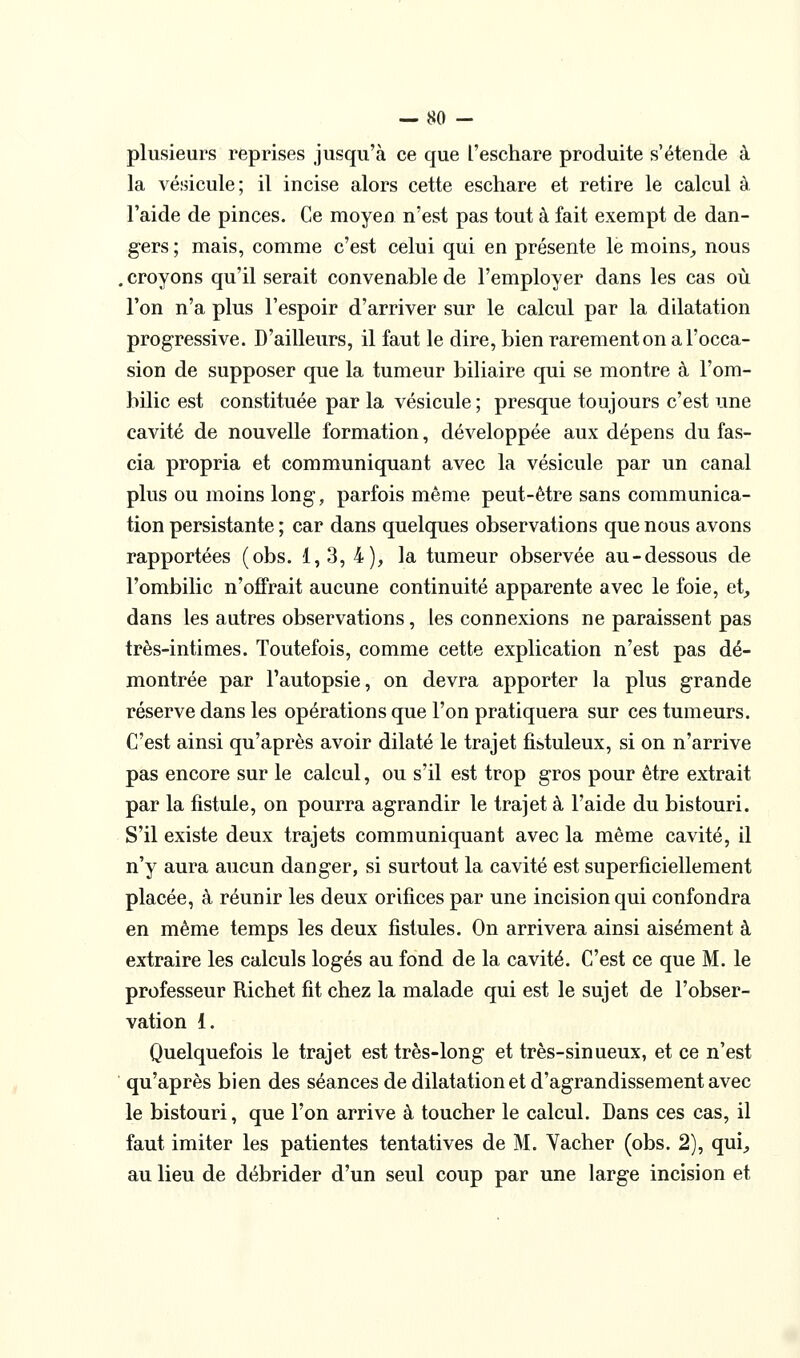 plusieurs reprises jusqu'à ce que l'eschare produite s'étende à la vésicule; il incise alors cette eschare et retire le calcul à l'aide de pinces. Ce moyen n'est pas tout à fait exempt de dan- gers ; mais, comme c'est celui qui en présente le moins^ nous . croyons qu'il serait convenable de l'employer dans les cas où l'on n'a plus l'espoir d'arriver sur le calcul par la dilatation progressive. D'ailleurs, il faut le dire, bien rarement on a l'occa- sion de supposer que la tumeur biliaire qui se montre à l'om- bilic est constituée par la vésicule ; presque toujours c'est une cavité de nouvelle formation, développée aux dépens du fas- cia propria et communiquant avec la vésicule par un canal plus ou moins long, parfois même peut-être sans communica- tion persistante ; car dans quelques observations que nous avons rapportées (obs. 1,3, 4), la tumeur observée au-dessous de l'ombilic n'offrait aucune continuité apparente avec le foie, et_, dans les autres observations, les connexions ne paraissent pas très-intimes. Toutefois, comme cette explication n'est pas dé- montrée par l'autopsie, on devra apporter la plus grande réserve dans les opérations que l'on pratiquera sur ces tumeurs. C'est ainsi qu'après avoir dilaté le trajet fistuleux, si on n'arrive pas encore sur le calcul, ou s'il est trop gros pour être extrait par la fistule, on pourra agrandir le trajet à l'aide du bistouri. S'il existe deux trajets communiquant avec la même cavité, il n'y aura aucun danger, si surtout la cavité est superficiellement placée, à réunir les deux orifices par une incision qui confondra en même temps les deux fistules. On arrivera ainsi aisément à extraire les calculs logés au fond de la cavité. C'est ce que M. le professeur Richet fit chez la malade qui est le sujet de l'obser- vation 1. Quelquefois le trajet est très-long et très-sinueux, et ce n'est ' qu'après bien des séances de dilatation et d'agrandissement avec le bistouri, que l'on arrive à toucher le calcul. Dans ces cas, il faut imiter les patientes tentatives de M. Vacher (obs. 2), qui^ au lieu de débrider d'un seul coup par une large incision et