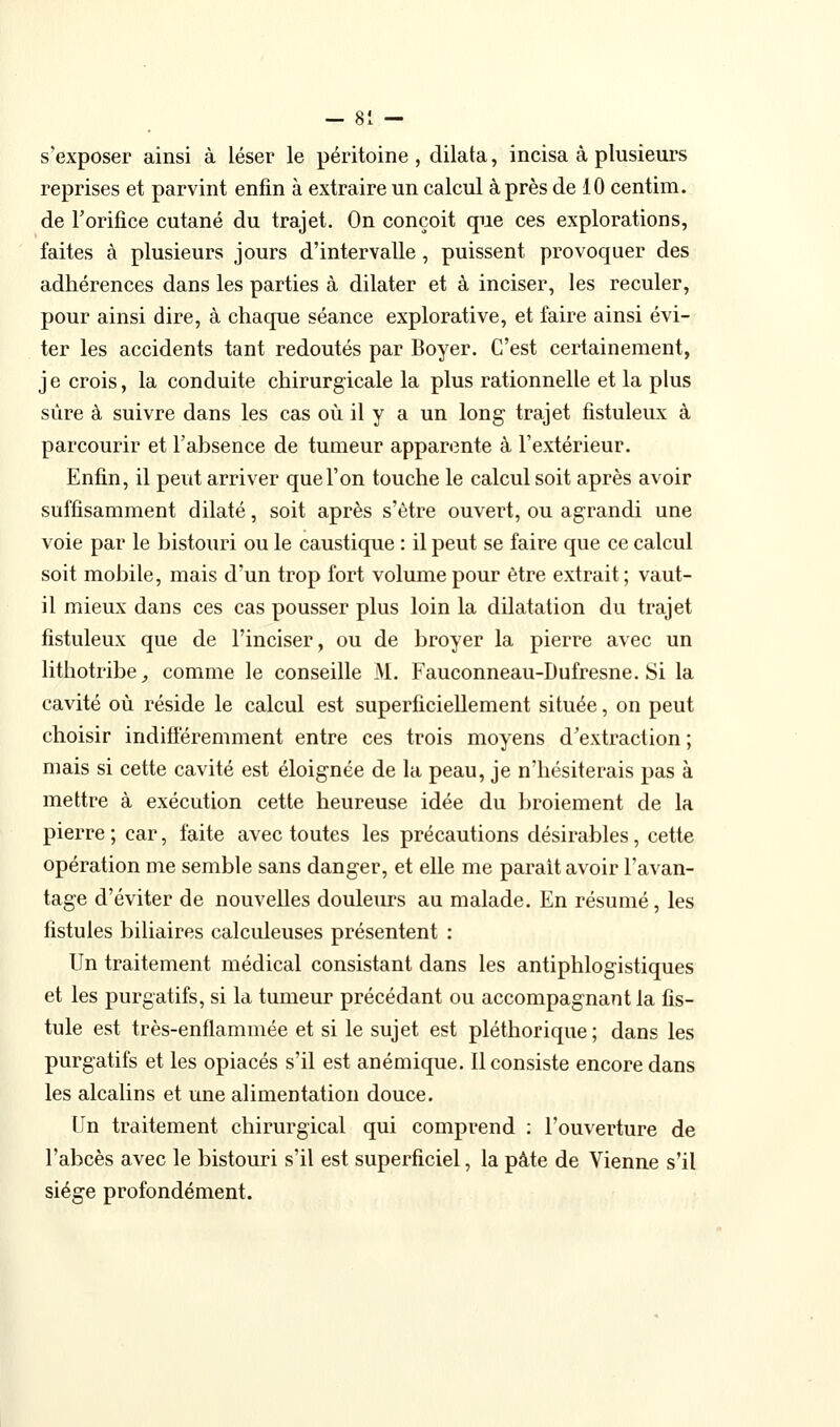 s'exposer ainsi à léser le péritoine , dilata, incisa à plusieurs reprises et parvint enfin à extraire un calcul à près de 10 centim. de l'orifice cutané du trajet. On conçoit que ces explorations, faites à plusieurs jours d'intervalle, puissent provoquer des adhérences dans les parties à dilater et à inciser, les reculer, pour ainsi dire, à chaque séance explorative, et faire ainsi évi- ter les accidents tant redoutés par Boyer. C'est certainement, j e crois, la conduite chirurgicale la plus rationnelle et la plus sûre à suivre dans les cas où il y a un long trajet fistuleux à parcourir et l'absence de tumeur apparente à l'extérieur. Enfin, il peut arriver que l'on touche le calcul soit après avoir suffisamment dilaté, soit après s'être ouvert, ou agrandi une voie par le bistouri ou le caustique : il peut se faire que ce calcul soit mobile, mais d'un trop fort volume pour être extrait ; vaut- il mieux dans ces cas pousser plus loin la dilatation du trajet fistuleux que de l'inciser, ou de broyer la pierre avec un lithotribe, comme le conseille M. Fauconneau-Dufresne. Si la cavité où réside le calcul est superficiellement située, on peut choisir indifiéremment entre ces trois moyens d'extraction ; mais si cette cavité est éloignée de la peau, je n'hésiterais pas à mettre à exécution cette heureuse idée du broiement de la pierre ; car, faite avec toutes les précautions désirables, cette opération me semble sans danger, et elle me parait avoir l'avan- tage d'éviter de nouvelles douleurs au malade. En résumé, les fistules biliaires calculeuses présentent : Un traitement médical consistant dans les antiphlogistiques et les purgatifs, si la tumeur précédant ou accompagnant la fis- tule est très-enflammée et si le sujet est pléthorique ; dans les purgatifs et les opiacés s'il est anémique. Il consiste encore dans les alcalins et une alimentation douce. Un traitement chirurgical qui comprend : l'ouverture de l'abcès avec le bistouri s'il est superficiel, la pâte de Vienne s'il siège profondément.