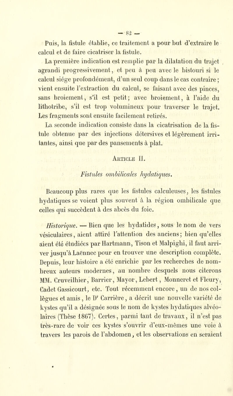 - Si — Puis, la ûstule établie, ce traitement a pour but d'extraire le calcul et de faire cicatriser la fistule. La première indication est remplie par la dilatation du trajet , agrandi progressivement, et peu à peu avec le bistouri si le calcul siège profondément, d'un seul coup dans le cas contraire ; vient ensuite l'extraction du calcul, se faisant avec des pinces, sans broiement, s^il est petit; avec broiement, à l'aide du lithotribe, s'il est trop volumineux pour traverser le trajet. Les fragments sont ensuite facilement retirés. La seconde indication consiste dans la cicatrisation de la fis- tule obtenue par des injections détersives et légèrement irri- tantes, ainsi que par des pansements à plat. Article IL Fistules ombilicales hydatiques. Beaucoup plus rares que les fistules calculeuses, les fistules hydatiques se voient plus souvent à la région ombilicale que celles qui succèdent à des abcès du foie. Historique. — Bien que les hydatides, sous le nom de vers vésiculaires, aient attiré Tattention des anciens ; bien qu'elles aient été étudiées par Hartmann, Tison et Malpighi, il faut arri- ver jusqu'à Laënnec pour en trouver Une description complète. Depuis, leur histoire a été enrichie par les recherches de nom- breux auteurs modernes, au nombre desquels nous citerons MM. Cruveilhier, Barrier, Mayor, Lebert, Monneret et Fleury^ Cadet Gassicourt, etc. Tout récemment encore , un de nos col- lègues et amis , le D' Carrière, a décrit une nouvelle variété de kystes qu'il a désignée soUs le nom de kystes hydatiqUes alvéo- laires (Thèse 1867). Certes, parmi tant de travaux, il n'est pas très-rare de voir ces kystes s'ouvrir d'eux-mêmes une voie à travers les parois de l'abdomen, et les observations en seraient