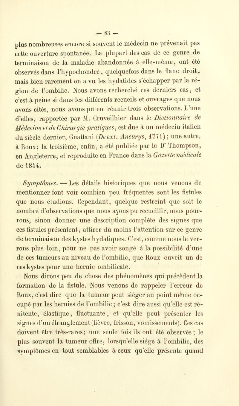 plus nombreuses encore si souvent le médecin ne prévenait pas cette ouverture spontanée. La plupart des cas de ce genre de terminaison de la maladie abandonnée à elle-même, ont été observés dans l'hypochondre, quelquefois dans le flanc droit, mais bien rarement on a vu les hydatides s'échapper par la ré- gion de l'ombilic. Nous avons recherché ces derniers cas, et c'est à peine si dans les différents recueils et ouvrages que nous avons cités, nous avons pu en réunir trois observations. L'une d'elles, rapportée par M. Cruveilhier dans le Dictionnaire de Médecine et de Chirurgie pratiques^ est due à un médecin italien du siècle dernier, Guattani [Deext. Ancurys, 1771) ; une autre, à Roux; la troisième, enfin, a été publiée par le D' Thompson, en Angleterre, et reproduite en France dans la Gazette médicale de 1844. Symptômes. — Les détails historiques que nous venons de mentionner font voir combien peu fréquentes sont les fistules que nous étudions. Cependant, quelque restreint que soit le nombre d'observations que nous ayons pu recueillir, nous pour- rons> sinon donner une description complète des signes que ces fistules présentent, attirer du moins l'attention sur ce genre de terminaison des kystes hydatiques. C'est, comme nous le ver- rons plus loin, pour ne pas avoir songé à la possibilité d'une de ces tumeurs au niveau de l'ombilic, que Roux ouvrit un de ces kystes pour une hernie ombilicale. Nous dirons peu de chose des phénomènes qui précèdent la formation de la fistule. Nous venons de rappeler l'erreur de Roux, c'est dire que la tumeur peut siéger au point même oc- cupé par les hernies de l'ombilic ; c'est dire aussi qu'elle est ré- nitente, élastique, fluctuante, et qu'elle peut présenter les signes d'un étranglement (fièvre, frisson, vomissements). Ces cas doivent être très-rares ; une seule fois ils ont été observés ; le plus souvent la tumeur ofire, lorsqu'elle siège à l'ombihc, des symptômes en tout semblables à ceux qu'elle présente quand