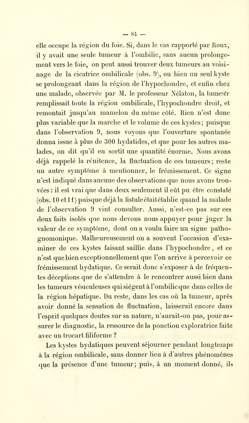 elle occupe la région du foie. Si, dans le cas rapporté par Roux, il y avait une seule tumeur à l'ombilic, sans aucun prolonge- ment vers le foie, on peut aussi trouver deux tumeurs au voisi- nage de la cicatrice ombilicale (obs. 9), ou bien un seul kyste se prolongeant dans la région de l'hypochondre, et enfin chez une malade, observée par M. le professeur Nélaton, la tumeu'r remplissait toute la région ombilicale, l'hypochondre droit, et remontait jusqu'au mamelon du même côté. Rien n'est donc plus variable que la marche et le volume de ces kystes ; puisque dans l'observation 9, nous voyons que l'ouverture spontanée donna issue à plus de 300 hydatides, et que pour les autres ma- lades, on dit qu'il en sortit une quantité énorme. Nous avons déjà rappelé la rénitence, la fluctuation de ces tumeurs; reste un autre symptôme à mentionner, le frémissement. Ce signe n'est indiqué dans aucune des observations que nous avons trou- vées : il est vrai que dans deux seulement il eût pu être constaté (obs. 10 et 11) puisque déjà la fistule était établie quand la malade de l'observation 9 vint consulter. Aussi, n'est-ce pas sur ces deux faits isolés que nous devons nous appuyer pour juger la valeur de ce symptôme, dont on a voulu faire un signe patho- gnomonique. Malheureusement on a souvent Toccasion d'exa- miner de ces kystes faisant saillie dans l'hypochondre, et ce n'est que bien exceptionnellement que l'on arrive à percevoir ce frémissement hydatique. Ce serait donc s'exposer à de fréquen- tes déceptions que de s'attendre à le rencontrer aussi bien dans les tumeurs vésiculeuses qui siègent à l'ombilic que dans celles de la région hépatique. Du reste, dans les cas où la tumeur, après avoir donné la sensation de fluctuation, laisserait encore dans l'esprit quelques doutes sur sa nature, n'aurait-on pas, pour as- surer le diagnostic, la ressource de la ponction exploratrice faite avec un trocart filiforme ? Les kystes hydatiques peuvent séjourner pendant longtemps à la région ombilicale, sans donner lieu à d'autres phénomènes que la présence d'une tumeur; puis, à un moment donné, ils