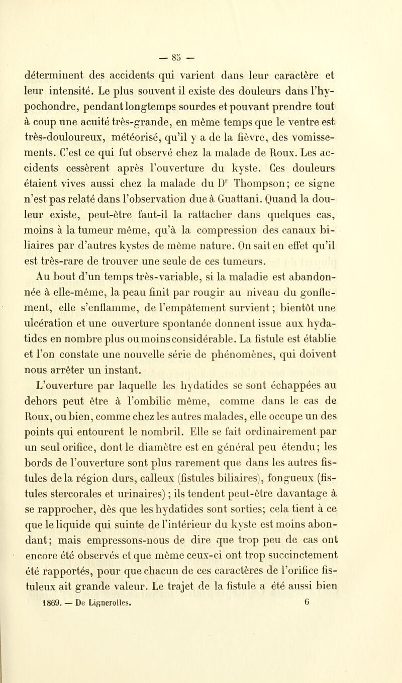 déterminent des accidents qui varient dans leur caractère et leur intensité. Le plus souvent il existe des douleurs dans l'hy- pochondre, pendant longtemps sourdes et pouvant prendre tout à coup une acuité très-grande, en même temps que le ventre est très-douloureux, météorisé, qu'il y a de la lièvre, des vomisse- ments. C'est, ce qui fut observé chez la malade de Roux. Les ac- cidents cessèrent après l'ouverture du kyste. Ces douleurs étaient vives aussi chez la malade du D'' Thompson ; ce signe n'est pas relaté dans l'observation due à Guattani. Quand la dou- leur existe, peut-être faut-il la rattacher dans quelques cas, moins à la tumeur même, qu'à la compression des canaux bi- liaires par d'autres kystes de même nature. On sait en eJBFet qu'il est très-rare de trouver une seule de ces tumeurs. Au bout d'un temps très-variable, si la maladie est abandon- née à elle-même, la peau finit par rougir au niveau du gonfle- ment, elle s'enflamme, de l'empâtement survient ; bientôt une ulcération et une ouverture spontanée donnent issue aux hyda- tides en nombre plus ou moins considérable. La fistule est établie et l'on constate une nouvelle série de phénomènes, qui doivent nous arrêter un instant. L'ouverture par laquelle les hydatides se sont échappées au dehors peut être à l'ombilic même, comme dans le cas de Roux, ou bien, comme chez les autres malades, elle occupe un des points qui entourent le nombril. Elle se fait ordinairement par un seul orifice, dont le diamètre est en général peu étendu; les bords de l'ouverture sont plus rarement que dans les autres fis- tules delà région durs, calleux (fistules biliaires), fongueux (fis- tules stercorales et urinaires) ; ils tendent peut-être davantage à se rapprocher, dès que les hydatides sont sorties; cela tient à ce que le liquide qui suinte de l'intérieur du kyste est moins abon- dant ; mais empressons-nous de dire que trop peu de cas ont encore été observés et que même ceux-ci ont trop succinctement été rapportés, pour que chacun de ces caractères de l'orifice fis- tuleux ait grande valeur. Le trajet de la fistule a été aussi bien 1869. — De Lip,nerolles. G