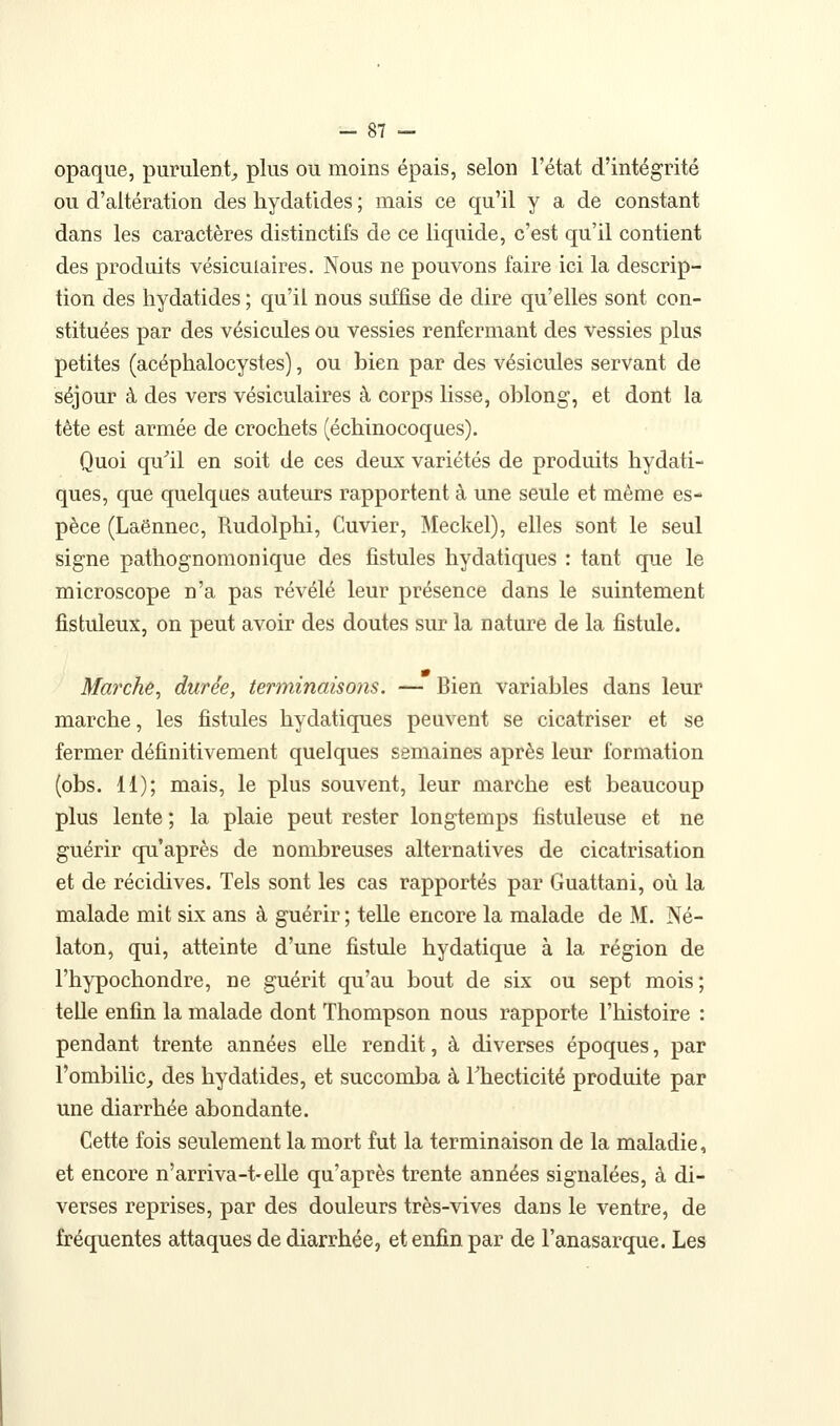 opaque, purulent^ plus ou moins épais, selon l'état d'intégrité ou d'altération des hydatides ; mais ce qu'il y a de constant dans les caractères distinctifs de ce liquide, c'est qu'il contient des produits vésiculaires. Nous ne pouvons faire ici la descrip- tion des hydatides ; qu'il nous suffise de dire qu'elles sont con- stituées par des vésicules ou vessies renfermant des vessies plus petites (acéphalocystes), ou bien par des vésicules servant de séjour à des vers vésiculaires à corps lisse, oblong, et dont la tête est armée de crochets (échinocoques). Quoi qu^il en soit de ces deux variétés de produits hydati- ques, que quelques auteurs rapportent à une seule et même es- pèce (Laënnec, Rudolphi, Cuvier, Meckel), elles sont le seul signe pathognomonique des fistules hydatiques : tant que le microscope n'a pas révélé leur présence dans le suintement fistuleux, on peut avoir des doutes sur la nature de la fistule. Marche, durée, terminaisons. — Bien variables dans leur marche, les fistules hydatiques peuvent se cicatriser et se fermer définitivement quelques semaines après leur formation (obs. 11); mais, le plus souvent, leur marche est beaucoup plus lente ; la plaie peut rester longtemps fîstuleuse et ne guérir qu'après de nombreuses alternatives de cicatrisation et de récidives. Tels sont les cas rapportés par Guattani, où la malade mit six ans à guérir ; telle encore la malade de M. Né- laton, qui, atteinte d'une fistule hydatique à la région de l'hypochondre, ne guérit qu'au bout de six ou sept mois; telle enfin la malade dont Thompson nous rapporte l'histoire : pendant trente années elle rendit, à diverses époques, par l'ombilic, des hydatides, et succomba à Thecticité produite par une diarrhée abondante. Cette fois seulement la mort fut la terminaison de la maladie, et encore n'arriva-t-elle qu'après trente années signalées, à di- verses reprises, par des douleurs très-vives dans le ventre, de fréquentes attaques de diarrhée, et enfin par de l'anasarque. Les