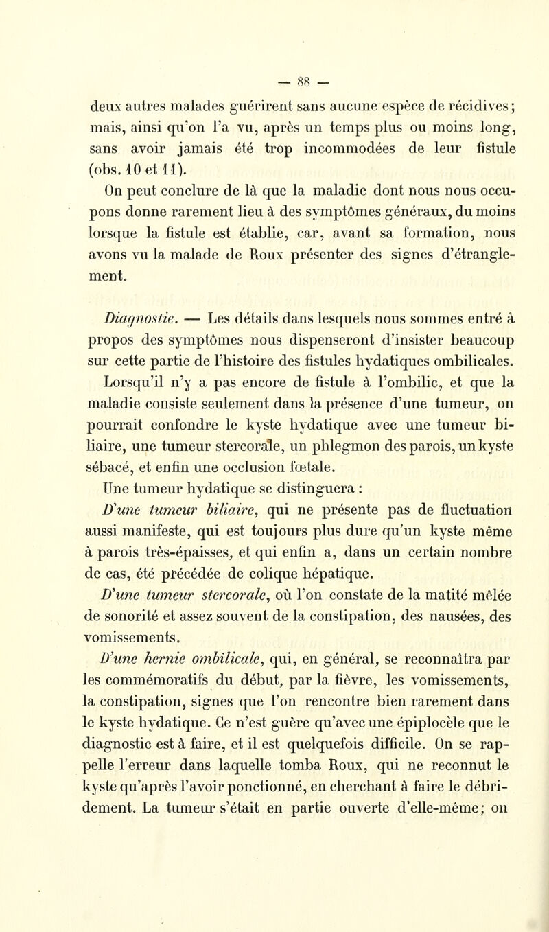 deux autres malades guérirent sans aucune espèce de récidives ; mais, ainsi qu'on l'a vu, après un temps plus ou moins long, sans avoir jamais été trop incommodées de leur fistule (obs. lOetll). On peut conclure de là que la maladie dont nous nous occu- pons donne rarement lieu à des symptômes généraux, du moins lorsque la fistule est établie, car, avant sa formation, nous avons vu la malade de Roux présenter des signes d'étrangle- ment. Diagnostic. — Les détails dans lesquels nous sommes entré à propos des symptômes nous dispenseront d'insister beaucoup sur cette partie de l'histoire des fistules hydatiques ombilicales. Lorsqu'il n'y a pas encore de fistule à l'ombilic, et que la maladie consiste seulement dans la présence d'une tumeur, on pourrait confondre le kyste hydatique avec une tumeur bi- liaire, une tumeur stercorale, un phlegmon des parois, un kyste sébacé, et enfin une occlusion fœtale. Une tumeur hydatique se distinguera : D'une tumeur biliaire, qui ne présente pas de fluctuation aussi manifeste, qui est toujours plus dure qu'un kyste même à parois très-épaisses, et qui enfin a, dans un certain nombre de cas, été précédée de colique hépatique. D'une tumeur stercorale, où l'on constate de la matité mêlée de sonorité et assez souvent de la constipation, des nausées, des vomissements. D'une hernie ombilicale, qui, en général^ se reconnaîtra par les commémoratifs du début, par la fièvre, les vomissements, la constipation, signes que l'on rencontre bien rarement dans le kyste hydatique. Ce n'est guère qu'avec une épiplocèle que le diagnostic est à faire, et il est quelquefois difficile. On se rap- pelle l'erreur dans laquelle tomba Roux, qui ne reconnut le kyste qu'après l'avoir ponctionné, en cherchant à faire le débri- dement. La tumeur s'était en partie ouverte d'elle-même; on