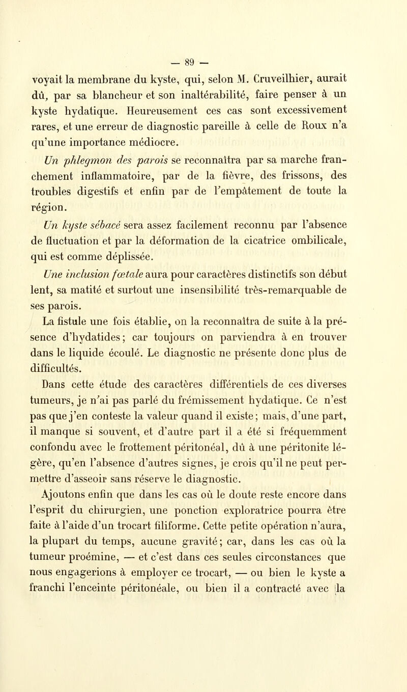 voyait la membrane du kyste, qui, selon M. Cruveilhier, aurait dû, par sa blancheur et son inaltérabilité, faire penser à un kyste hydatique. Heureusement ces cas sont excessivement rares, et une erreur de diagnostic pareille à celle de Roux n'a qu'une importance médiocre. Un phlegmon des parois se reconnaîtra par sa marche fran- chement inflammatoire, par de la fièvre, des frissons, des troubles digestifs et enfin par de Tempâtement de toute la région. Un kijste sébacé sera assez facilement reconnu par l'absence de fluctuation et par la déformation de la cicatrice ombilicale, qui est comme déplissée. Une inclusion fœtale aura pour caractères distinctifs son début lent, sa matité et surtout une insensibilité très-remarquable de ses parois. La fistule une fois établie, on la reconnaîtra de suite à la pré- sence d'hydatides; car toujours on parviendra à en trouver dans le liquide écoulé. Le diagnostic ne présente donc plus de difficultés. Dans cette étude des caractères différentiels de ces diverses tumeurs, je n^ai pas parlé du frémissement hydatique. Ce n'est pas que j'en conteste la valeur quand il existe ; mais, d'une part, il manque si souvent, et d'autre part il a été si fréquemment confondu avec le frottement péritonéal, dû à une péritonite lé- gère, qu'en l'absence d'autres signes, je crois qu'il ne peut per- mettre d'asseoir sans réserve le diagnostic. Ajoutons enfin que dans les cas où le doute reste encore dans l'esprit du chirurgien, une ponction exploratrice pourra être faite à l'aide d'un trocart filiforme. Cette petite opération n'aura, la plupart du temps, aucune gravité ; car, dans les cas où la tumeur proémine, — et c'est dans ces seules circonstances que nous engagerions à employer ce trocart, — ou bien le kyste a franchi l'enceinte péritonéale, ou bien il a contracté avec [la