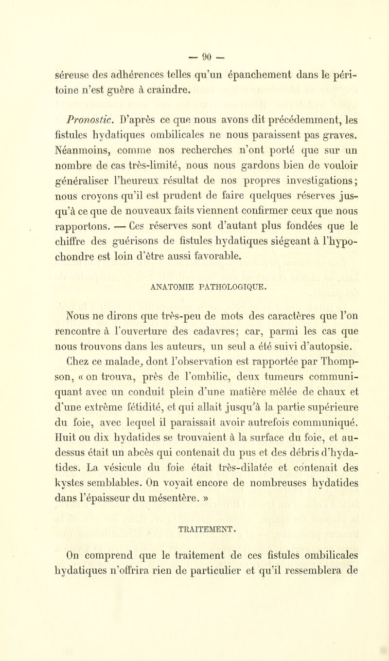 séreuse des adhérences telles qu'un épanchement dans le péri- toine n'est guère à craindre. Pronostic. D'après ce que nous avons dit précédemment, les fistules hydatiques ombilicales ne nous paraissent pas graves. Néanmoins, comme nos recherches n'ont porté que sur un nombre de cas très-limité, nous nous gardons bien de vouloir généraliser l'heureux résultat de nos propres investigations; nous croyons qu'il est prudent de faire quelques réserves jus- qu'à ce que de nouveaux faits viennent confirmer ceux que nous rapportons. — Ces réserves sont d'autant plus fondées que le chiffre des guérisons de fistules hydatiques siégeant à l'hypo- chondre est loin d'être aussi favorable. ANATOMIE PATHOLOGIQUE. Nous ne dirons que très-peu de mots des caractères que l'on rencontre à l'ouverture des cadavres; car, parmi les cas que nous trouvons dans les auteurs, un seul a été suivi d'autopsie. Chez ce malade^ dont l'observation est rapportée par Thomp- son, c( on trouva, près de l'ombilic, deux tumeurs communi- quant avec un conduit plein d'une matière mêlée de chaux et d'une extrême fétidité, et qui allait jusqu^à la partie supérieure du foie, avec lequel il paraissait avoir autrefois communiqué. Huit ou dix hydatides se trouvaient à la surface du foie, et au- dessus était un abcès qui contenait du pus et des débris d'hyda- tides. La vésicule du foie était très-dilatée et contenait des kystes semblables. On voyait encore de nombreuses hydatides dans l'épaisseur du mésentère. » TRAITEMENT. On comprend que le traitement de ces fistules ombilicales hydatiques n'offrira rien de particulier et qu'il ressemblera de