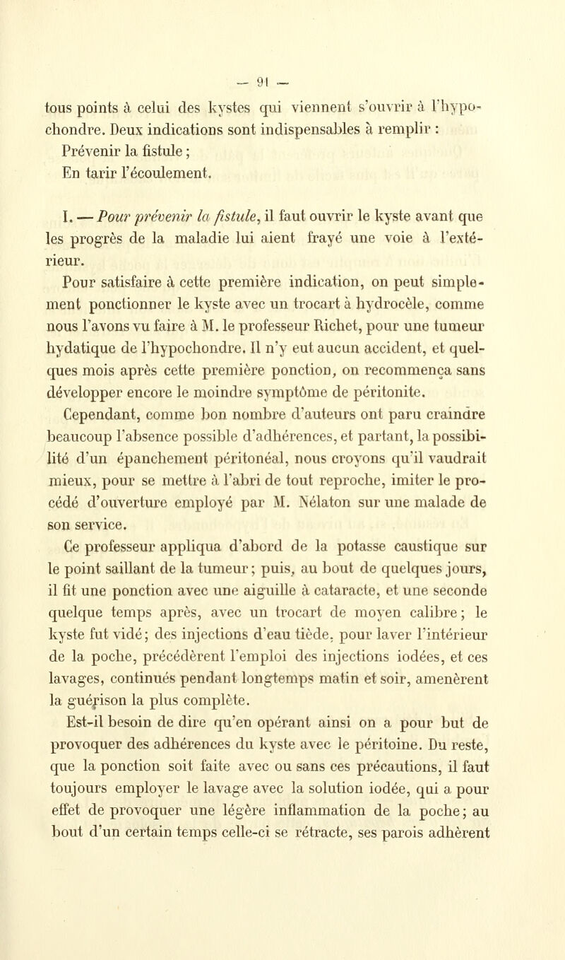 tous points à celui des kystes qui viennent s'ouvrir à l'hypo- chondre. Deux indications sont indispensables à remplir : Prévenir la fistule ; En tarir l'écoulement. I. — Pour prévenir la fistule, il faut ouvrir le kyste avant que les progrès de la maladie lui aient frayé une voie à l'exté- rieur. Pour satisfaire à cette première indication, on peut simple- ment ponctionner le kyste avec un trocart à hydrocèle, comme nous Pavons vu faire à M. le professeur Richet, pour une tumeur hydatique de l'hypochondre. Il n'y eut aucun accident, et quel- ques mois après cette première ponction, on recommença sans développer encore le moindre symptôme de péritonite. Cependant, comme bon nombre d'auteurs ont paru craindre beaucoup l'absence possible d'adhérences, et partant, la possibi- lité d'un épanchement péritonéal, nous croyons qu'il vaudrait mieux, pour se mettre à l'abri de tout reproche, imiter le pro- cédé d'ouverture employé par M. Nélaton sur une malade de son service. Ce professeur appliqua d'abord de la potasse caustique sur le point saillant de la tumeur ; puis, au bout de quelques jours, il fit une ponction avec une aiguille à cataracte, et une seconde quelque temps après, avec un trocart de moyen calibre ; le kyste fut vidé; des injections d'eau tiède, pour laver l'intérieur de la poche, précédèrent l'emploi des injections iodées, et ces lavages, continués pendant longtemps matin et soir, amenèrent la guéfison la plus complète. Est-il besoin de dire qu'en opérant ainsi on a pour but de provoquer des adhérences du kyste avec le péritoine. Du reste, que la ponction soit faite avec ou sans ces précautions, il faut toujours employer le lavage avec la solution iodée, qui a pour effet de provoquer une légère inflammation de la poche ; au bout d'un certain temps celle-ci se rétracte, ses parois adhèrent