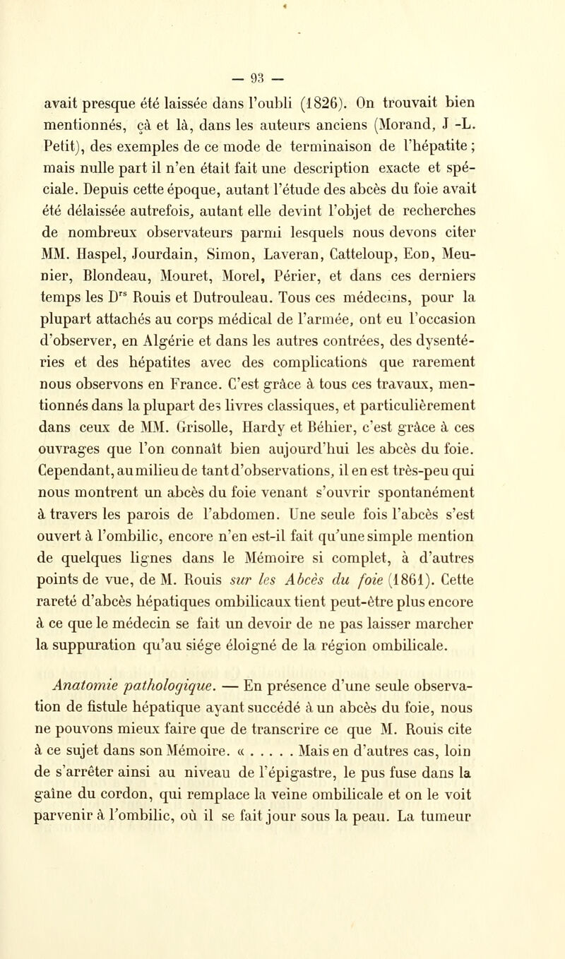 avait presque été laissée dans l'oubli (1826). On trouvait bien mentionnés, çà et là, dans les auteurs anciens (Morand, J -L. Petit), des exemples de ce mode de terminaison de l'hépatite ; mais nulle part il n'en était fait une description exacte et spé- ciale. Depuis cette époque, autant l'étude des abcès du foie avait été délaissée autrefois^ autant elle devint l'objet de recherches de nombreux observateurs parmi lesquels nous devons citer MM. Haspel, Jourdain, Simon, Laveran, Catteloup, Eon, Meu- nier, Blondeau, Mouret, Morel, Périer, et dans ces derniers temps les D Rouis et Dutrouleau. Tous ces médecins, pour la plupart attachés au corps médical de l'armée, ont eu l'occasion d'observer, en Algérie et dans les autres contrées, des dysente- ries et des hépatites avec des complications que rarement nous observons en France. C'est grâce à tous ces travaux, men- tionnés dans la plupart des livres classiques, et particulièrement dans ceux de MM. Grisolle, Hardy et Béhier, c'est grâce à ces ouvrages que l'on connaît bien aujourd'hui les abcès du foie. Cependant, au milieu de tant d'observations, il en est très-peu qui nous montrent un abcès du foie venant s'ouvrir spontanément à travers les parois de l'abdomen. Une seule fois l'abcès s'est ouvert à l'ombilic, encore n'en est-il fait qu'une simple mention de quelques lignes dans le Mémoire si complet, à d'autres points de vue, de M. Rouis sur les Abcès du foie (1861). Cette rareté d'abcès hépatiques ombilicaux tient peut-être plus encore à ce que le médecin se fait un devoir de ne pas laisser marcher la suppuration qu'au siège éloigné de la région ombilicale. Anatomie pathologique. — En présence d'une seule observa- tion de fistule hépatique ayant succédé à un abcès du foie, nous ne pouvons mieux faire que de transcrire ce que M. Rouis cite à ce sujet dans son Mémoire. « Mais en d'autres cas, loin de s'arrêter ainsi au niveau de Fépigastre, le pus fuse dans la gaine du cordon, qui remplace la veine ombilicale et on le voit parvenir à Tombilic, où il se fait jour sous la peau. La tumeur