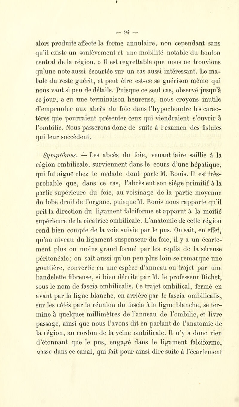 alors produite affecte la forme annulaire, non cependant sans qu'il existe un soulèvement et une mobilité notable du bouton central de la région. » Il est regrettable que nous ne trouvions qu'une note aussi écourtée sur un cas aussi intéressant. Le ma- lade du reste guérit, et peut être est-ce sa guérison même qui nous vaut si peu de détails. Puisque ce seul cas, observé jusqu'à ce jour, a eu une terminaison heureuse, nous croyons inutile d'emprunter aux abcès du foie dans l'hypochondre les carac- tères que pourraient présenter ceux qui viendraient s'ouvrir à l'ombilic. Nous passerons donc de suite à l'examen des fistules qui leur succèdent. Symptômes. — Les abcès du foie, venant faire saillie à la région ombilicale, surviennent dans le cours d'une hépatique, qui fut aiguë chez le malade dont parle M, Rouis. Il est très- probable que, dans ce cas, l'abcès eut son siège primitif à la partie supérieure du foie, au voisinage de la partie moyenne du lobe droit de l'organe, puisque M. Rouis nous rapporte qu'il prit la direction du ligament falciforme et apparut à la moitié supérieure de la cicatrice ombilicale. L'anatomie de cette région rend bien compte de la voie suivie par le pus. On sait, en effet, qu'au niveau du ligament suspenseur du foie, il y a un écarte- ment plus ou moins grand formé par les replis de la séreuse péritonéale ; on sait aussi qu'un peu plus loin se remarque une gouttière, convertie en une espèce d'anneau ou trajet par une bandelette fibreuse, si bien décrite par M. le professeur Richet, sous le nom de fascia ombilicalis. Ce trajet ombilical, fermé en avant par la ligne blanche, en arrière par le fascia ombilicalis, sur les côtés par la réunion du fascia à la ligne blanche, se ter- mine à quelques millimètres de l'anneau de l'ombilic, et livre passage^ ainsi que nous l'avons dit en parlant de l'anatomie de la région, au cordon de la veine ombilicale. Il n'y a donc rien d'étonnant que le pus, engagé dans le ligament falciforme, passe dans ce canal, qui fait pour ainsi dire suite à l'écartement