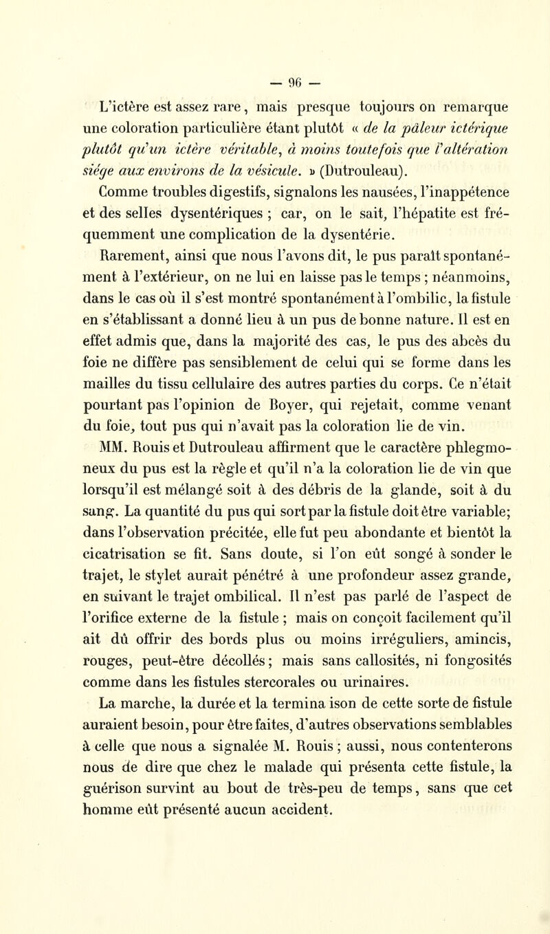 L'ictère est assez rare, mais presque toujours on remarque une coloration particulière étant plutôt « de la pâleur ictérique plutôt qu'un ictère véritable^ à moms toutefois que l'altération siège aux environs de la vésicule, d (Dutrouleau). Comme troubles digestifs, signalons les nausées, l'inappétence et des selles dysentériques ; car, on le sait, l'hépatite est fré- quemment une complication de la dysenterie. Rarement, ainsi que nous l'avons dit, le pus parait spontané- ment à l'extérieur, on ne lui en laisse pas le temps ; néanmoins, dans le cas où il s'est montré spontanément à l'ombilic, la fistule en s'établissant a donné lieu à un pus de bonne nature. 11 est en effet admis que, dans la majorité des cas, le pus des abcès du foie ne diffère pas sensiblement de celui qui se forme dans les mailles du tissu cellulaire des autres parties du corps. Ce n'était pourtant pas l'opinion de Boyer, qui rejetait, comme venant du foie^ tout pus qui n'avait pas la coloration lie de vin. MM. Rouis et Dutrouleau affirment que le caractère phlegmo- neux du pus est la règle et qu'il n'a la coloration lie de vin que lorsqu'il est mélangé soit à des débris de la glande, soit à du sang. La quantité du pus qui sort par la fistule doit être variable; dans l'observation précitée, elle fut peu abondante et bientôt la cicatrisation se fit. Sans doute, si Ton eût songé à sonder le trajet, le stylet aurait pénétré à une profondeur assez grande, en suivant le trajet ombilical. Il n'est pas parlé de l'aspect de l'orifice externe de la fistule ; mais on conçoit facilement qu'il ait dû offrir des bords plus ou moins irréguliers, amincis, rouges, peut-être décollés ; mais sans callosités, ni fongosités comme dans les fistules stercorales ou urinaires. La marche, la durée et la termina ison de cette sorte de fistule auraient besoin, pour être faites, d'autres observations semblables à celle que nous a signalée M. Rouis ; aussi, nous contenterons nous de dire que chez le malade qui présenta cette fistule, la guérison survint au bout de très-peu de temps, sans que cet homme eût présenté aucun accident.