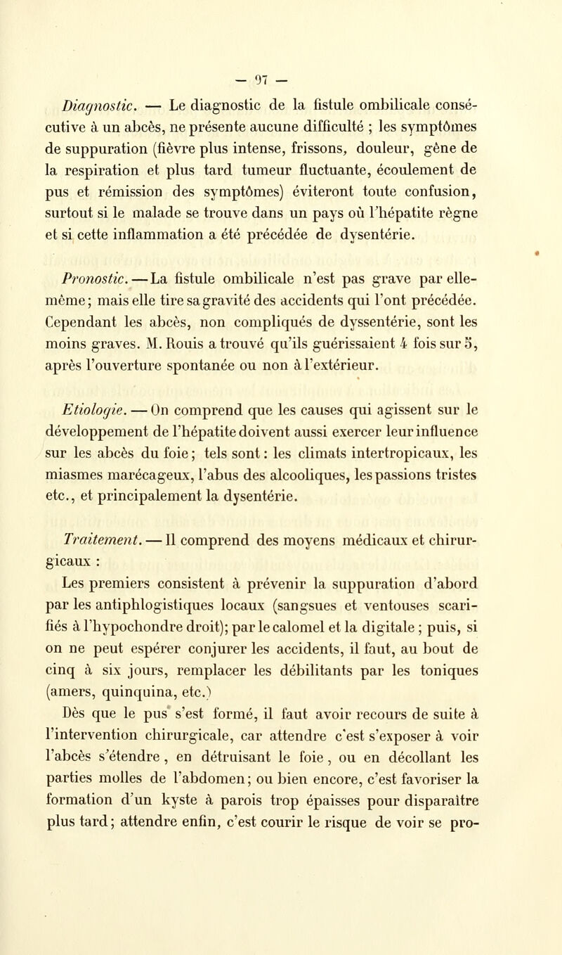 Diagnostic. — Le diagnostic de la fistule ombilicale consé- cutive à un abcès, ne présente aucune difficulté ; les symptômes de suppuration (fièvre plus intense, frissons, douleur, gène de la respiration et plus tard tumeur fluctuante, écoulement de pus et rémission des symptômes) éviteront toute confusion, surtout si le malade se trouve dans un pays où Thépatite règne et si cette inflammation a été précédée de dysenterie. Pronostic.—La fistule ombilicale n'est pas grave par elle- même; mais elle tire sa gravité des accidents qui l'ont précédée. Cependant les abcès, non compliqués de dyssentérie, sont les moins graves. M. Rouis a trouvé qu'ils guérissaient 4 fois sur 5, après l'ouverture spontanée ou non à l'extérieur. Etiologie. — On comprend que les causes qui agissent sur le développement de l'hépatite doivent aussi exercer leur influence sur les abcès du foie ; tels sont : les climats intertropicaux, les miasmes marécageux, l'abus des alcooliques, les passions tristes etc., et principalement la dysenterie. Traitement. — Il comprend des moyens médicaux et chirur- gicaux : Les premiers consistent à prévenir la suppuration d'abord par les antiphlogistiques locaux (sangsues et ventouses scari- fiés à l'hypochondre droit); par le calomel et la digitale ; puis, si on ne peut espérer conjurer les accidents, il faut, au bout de cinq à six jours, remplacer les débilitants par les toniques (amers, quinquina, etc.) Dès que le pus* s'est formé, il faut avoir recours de suite à l'intervention chirurgicale, car attendre c'est s'exposer à voir l'abcès s'étendre , en détruisant le foie, ou en décollant les parties molles de l'abdomen ; ou bien encore, c'est favoriser la formation d'un kyste à parois trop épaisses pour disparaître plus tard; attendre enfin, c'est courir le risque de voir se pro-