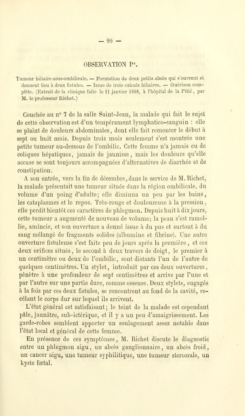 OBSERVATION V\ Tumeur biliaire sous-ombilicale. — Formatiou de deux petits abcès qui s'ouvrent et donnent lieu à deux fistules. — Issue de trois calculs biliaires. — Guérison com- plète. (Extrait de la clinique faite le 11 janvier 1868, à l'hôpital de la Pitié, par M. le professeur Richet.) Couchée au n° 1 de la salle Saint-Jean, la malade qui fait le sujet de cette observation est d'un tempérament lymphatico-sanguin : elle se plaint de douleurs abdominales, dont elle fait remonter le début à sept ou huit mois. Depuis trois mois seulement s'est montrée une petite tumeur au-dessous de rombilic. Cette femme n'a jamais eu de coliques hépatiques, jamais de jaunisse, mais les douleurs qu'elle accuse se sont toujours accompagnées d'alternatives de diarrhée et de constipation. A son entrée, vers la fin de décembre, dans le service de M. Richet, la malade présentait une tumeur située dans la région ombilicale, du volume d'un poing d'adulte; elle diminua un peu par les bains, les cataplasmes et le repos. Très-rouge et douloureuse à la pression, elle perdit bientôt ces caractères de phlegmon. Depuis huit à dix jours, cette tumeur a augmenté de nouveau de volume; la peau s'est ramol- lie, amincie, et son ouverture a donné issue à du pus et surtout à du sang mélangé de fragments solides (albumine et fibrine). Une autre ouverture fistuleuse s'est faite peu de jours après la première, et ces deux orifices situés, le second à deux travers de doigt, le premier à un centimètre ou deux de l'ombilic, sont distants l'un de l'autre de quelques centimètres. Un stylet, introduit par ces deux ouvertures, pénètre à une profondeur de sept centimètres et arrive par l'une et par l'autre sur une partie dure, comme osseuse. Deux stylets, engagés à la fois par ces deux fistules, se rencontrent au fond de la cavité, re- celant le corps dur sur lequel ils arrivent. L'état général est satisfaisant ; le teint de la malade est cependant pâle, jaunâtre, sub-ictérique, et il y a un peu d'amaigrissement. Les garde-robes semblent apporter un soulagement assez notable dans l'état local et général de cette femme. En présence de ces symptômes, M. Richet discute le diagnostic entre un phlegmon aigu, un abcès ganglionnaire, un abcès froid, un cancer aigu, une tumeur syphilitique, une tumeur stercorale, un kyste fœtal.