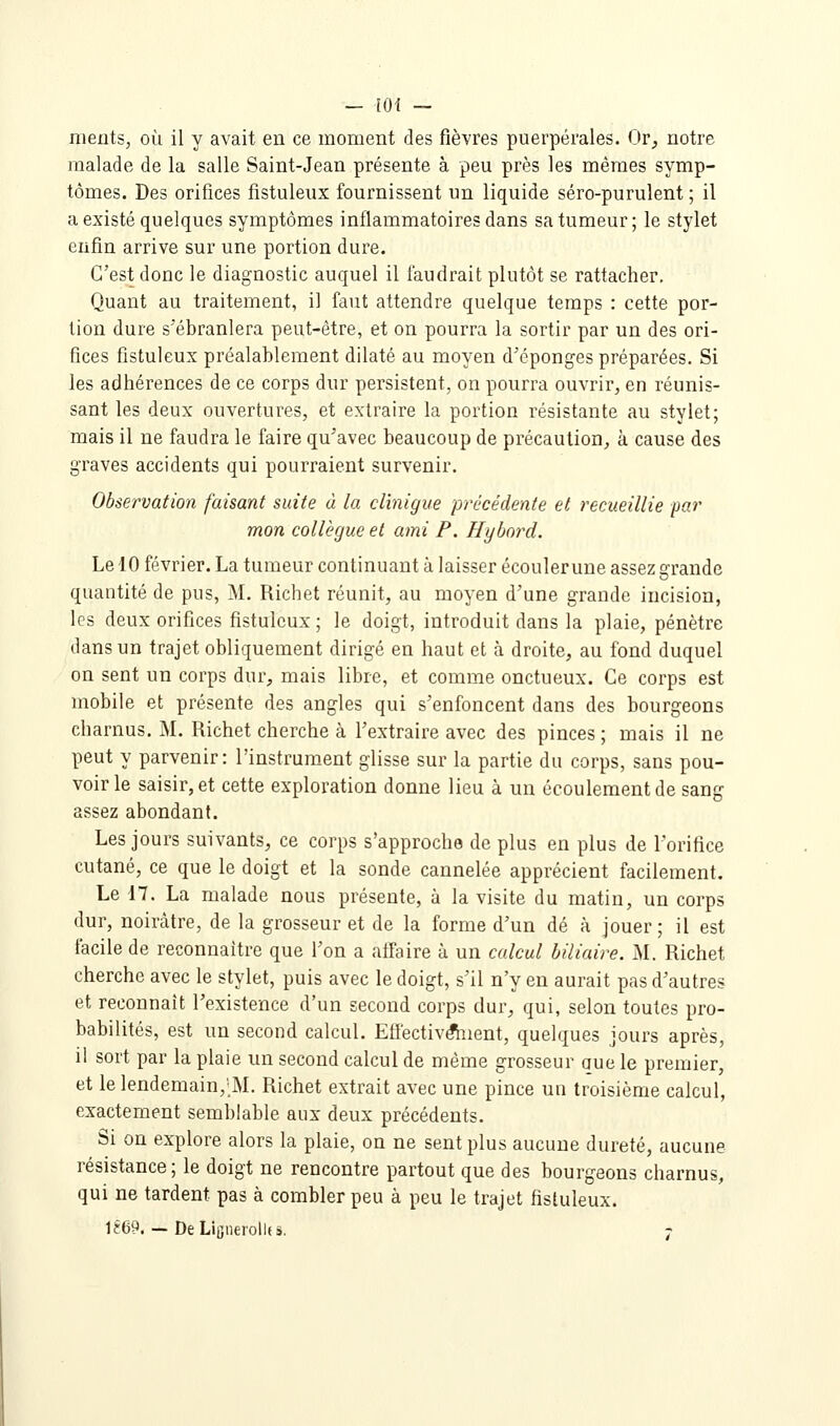 nients, où il y avait en ce moment des fièvres puerpérales. Or^ notre malade de la salle Saint-Jean présente à peu près les mêmes symp- tômes. Des orifices fistuleux fournissent un liquide séro-purulent ; il a existé quelques symptômes inflammatoires dans sa tumeur; le stylet enfin arrive sur une portion dure. C'est donc le diagnostic auquel il faudrait plutôt se rattacher. Quant au traitement, il faut attendre quelque temps : cette por- tion dure s'ébranlera peut-être, et on pourra la sortir par un des ori- fices fistuleux préalablement dilaté au moyen d'épongés préparées. Si les adhérences de ce corps dur persistent, on pourra ouvrir^ en réunis- sant les deux ouvertures, et extraire la portion résistante au stylet; mais il ne faudra le faire qu'avec beaucoup de précaution^ à cause des graves accidents qui pourraient survenir. Observation faisant suite à la clinigue précédente et recueillie par mon collègue et ami F. Hybnrd. Le 10 février. La tumeur continuant à laisser écoulerune assez grande quantité de pus, M. Richet réunit, au moyen d'une grande incision, les deux orifices fistuleux; le doigt, introduit dans la plaie, pénètre dans un trajet obliquement dirigé en haut et à droite, au fond duquel on sent un corps dur, mais libre, et comme onctueux. Ce corps est mobile et présente des angles qui s'enfoncent dans des bourgeons charnus, M. Richet cherche à l'extraire avec des pinces ; mais il ne peut y parvenir: l'instrum.ent glisse sur la partie du corps, sans pou- voirie saisir, et cette exploration donne lieu à un écoulement de sang assez abondant. Les jours suivants, ce corps s'approche de plus en plus de l'orifice cutané, ce que le doigt et la sonde cannelée apprécient facilement. Le i7. La malade nous présente, à la visite du matin, un corps dur, noirâtre, de la grosseur et de la forme d'un dé à jouer; il est facile de reconnaître que l'on a affaire à un calcul biliaire. M. Richet cherche avec le stylet, puis avec le doigt, s'il n'y en aurait pas d'autres et reconnaît l'existence d'un second corps dur, qui, selon toutes pro- babilités, est un second calcul. Efiêctiv^ient, quelques jours après, il sort par la plaie un second calcul de même grosseur aue le premier, et le lendemain,';M. Richet extrait avec une pince un troisième calcul, exactement semblable aux deux précédents. Si on explore alors la plaie, on ne sent plus aucune dureté, aucune résistance; le doigt ne rencontre partout que des bourgeons charnus, qui ne tardent pas à combler peu à peu le trajet fistuleux. li!69. — DeLiijnei'olIfâ. 7