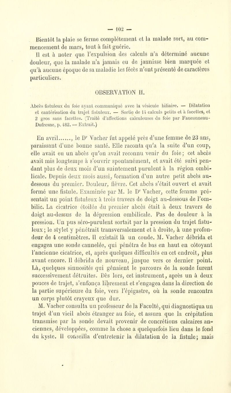 Bientôt la plaie se ferme complètement et la malade sort, au com- mencement de mars, tout à fait guérie. Il est à noter que l'expulsion des calculs n'a déterminé aucune douleur, que la malade n'a jamais eu de jaunisse bien marquée et qu'à aucune époque de sa maladie les fécès n'ont présenté de caractères particuliers. OBSERVATION II. Abcès fistuleux da foie ayant communiqué avec la vésicule biliaire. — Dilatation et cautérisation du trajet fisLuleux. — Sortie de 14 calculs petits et à facettes, et 2 gros sans facettes. (Traité d'affections calculeuses du foie par Fauconneau- Dufresne, p. 482. -- Extrait.) En avril....... le D^' Vacher fut appelé près d'une femme de 23 ans, paraissant d'une bonne santé. Elle raconta qu'a la suite d'un coup, elle avait eu un abcès qu'on avait reconnu venir du foie; cet abcès avait mis longtemps à s'ouvrir spontanément, et avait été suivi pen- dant plus de deux mois d'un suintement purulent à la région ombi- licale. Depuis deux mois aussi;, formation d'un autre petit abcès au- dessous du premier. Douleur;, fièvre. Cet abcès s'était ouvert et avait formé une fistule. Examinée par M. le D^ Vacher, cette femme pré- sentait un point fistuleux à trois travers de doigt au-dessous de l'om- bilic. La cicatrice étoilée du premier abcès était à deux travers de doigt au-dessus de la dépression ombilicale. Pas de douleur à la pression. Un pus séro-purulent sortait par la pression du trajet fistu- leux ; le stylet y pénétrait transversalement et à droite, à une profon- deur de 4 centimètres. Il existait là un coude. M. Vacher débrida et engagea une sonde cannelée, qui pénétra de bas en haut en côtoyant l'ancienne cicatrice, et, après quelques difficultés en cet endroit, plus avant encore. Il débrida de nouveau, jusque vers ce dernier point. Là, quelques sinuosités qui gênaient le parcours de Ja sonde furent successivement détruites. Dès lors, cet instrument, après un à deux pouces de trajet, s'enfonça librement et s'engagea dans la direction de la partie supérieure du foie, vers l'épigastre, où la sonde rencontra un corps plutôt crayeux que dur. M. Vacher consulta un professeur de la Faculté, qui diagnostiqua un trajet d'un vieil abcès étranger au foie, et assura que la crépitation transmise par la sonde devait provenir de concrétions calcaires an- ciennes, développées, comme la chose a quelquefois lieu dans le fond du kyste. Il conseilla d'entretenir la dilatation de la fistule; mais