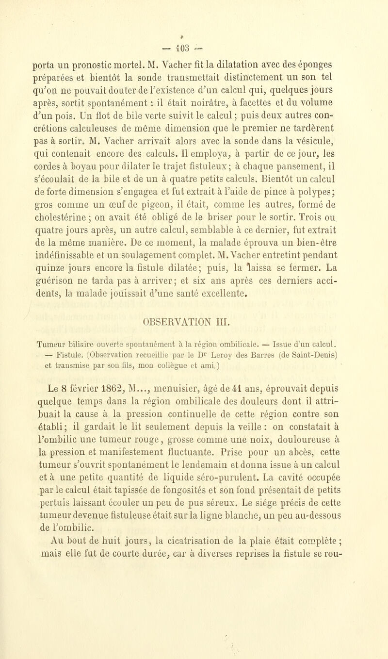 porta un pronostic mortel. M. Vacher fit la dilatation avec des éponges préparées et bientôt la sonde transmettait distinctement un son tel qu'on ne pouvait douter de Texistence d'un calcul qui, quelques jours après, sortit spontanément : il était noirâtre, à facettes et du volume d'un pois. Un flot de bile verte suivit le calcul ; puis deux autres con- crétions calculeuses de même dimension que le premier ne tardèrent pas à sortir. M. Vacher arrivait alors avec la sonde dans la vésicule, qui contenait encore des calculs. Il employa, à partir de ce jour, les cordes à boyau pour dilater le trajet fistuleux; à chaque pansement, il s'écoulait de la bile et de un à quatre petits calculs. Bientôt un calcul de forte dimension s'engagea et fut extrait à l'aide de pince à polypes; gros comme un œuf de pigeon, il était, comme les autres, formé de cholestérine ; on avait été obligé de le briser pour le sortir. Trois ou quatre jours après, un autre calcul, semblable à ce dernier, fut extrait de la même manière. De ce moment, la malade éprouva un bien-être indéfinissable et un soulagement complet. M. Vacher entretint pendant quinze jours encore la fistule dilatée; puis, la laissa se fermer. La guérison ne tarda pas à arriver ; et six ans après ces derniers acci- dents, la malade jouissait d'une santé excellente. OBSERVATION III. Tumeur biliaire ouverte spontanément à la région ombilicale. — Issue d'un calcul. — Fistule. (Observation recueillie par le D Leroy des Barres (de Saint-Denis) et transmise par son fils, mon collègue et ami. ) Le 8 février 186^, M..., menuisier, âgé de41 ans, éprouvait depuis quelque temps dans la région ombilicale des douleurs dont il attri- buait la cause à la pression continuelle de cette région contre son établi; il gardait le lit seulement depuis la veille : on constatait à l'ombilic une tumeur rouge, grosse comme une noix, douloureuse à la pression et manifestement fluctuante. Prise pour un abcès, cette tumeur s'ouvrit spontanément le lendemain et donna issue à un calcul et à une petite quantité de liquide séro-purulent. La cavité occupée par le calcul était tapissée de fongosités et son fond présentait de petits pertuis laissant écouler un peu de pus séreux. Le siège précis de cette tumeur devenue fistuleuse était sur la ligne blanche, un peu au-dessous de l'ombilic. Au bout de huit jours, la cicatrisation de la plaie était complète ; mais elle fut de courte durée;, car à diverses reprises la fistule serou-