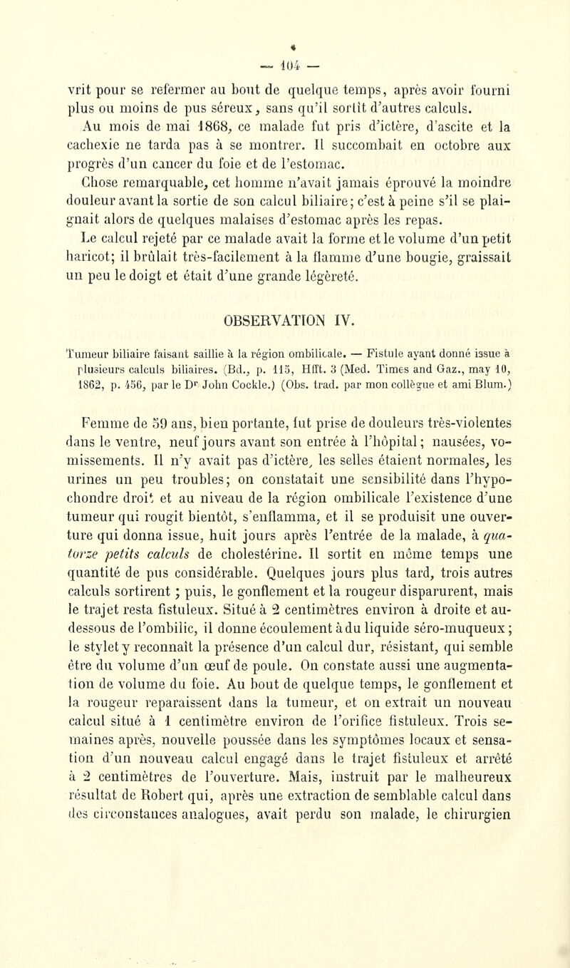 « — 104 — vrit pour se refermer au bout de quelque temps, après avoir fourni plus ou moins de pus séreux, sans qu'il sortît d'autres calculs. Au mois de mai 4868, ce malade fut pris d'ictère, d'ascite et la cachexie ne tarda pas à se montrer. Il succombait en octobre aux progrès d'un cancer du foie et de l'estomac. Chose remarquable, cet homme n'avait jamais éprouvé la moindre douleur avant la sortie de son calcul biliaire ; c'est à peine s'il se plai- gnait alors de quelques malaises d'estomac après les repas. Le calcul rejeté par ce malade avait la forme et le volume d'un petit haricot; il brûlait très-facilement à la flamme d'une bougie, graissait un peu le doigt et était d'une grande légèreté. OBSERVATION IV. Tumeur biliaire faisant saillie à la région ombilicale. — Fistule ayant donné issue à plusieurs calculs biliaires. (Bd., p. 115, Hfft. 3 (Med. Times and Gaz., may 10, 1862, p. 456, par le D John Cookie.) (Obs. trad. par mon collègue et ami Blum.) Femme de o9 ans, bien portante, lut prise de douleurs très-violentes dans le ventre, neuf jours avant son entrée à l'hôpital; nausées, vo- missements. Il n'y avait pas d'ictère^ les selles étaient normales, les urines un peu troubles; on constatait une sensibilité dans l'hypo- chondre droit et au niveau de la région ombilicale l'existence d'une tumeur qui rougit bientôt, s'enflamma, et il se produisit une ouver- ture qui donna issue, huit jours après l'entrée de la malade, à qua- torze petits calculs de cholestérine. Il sortit en même temps une quantité de pus considérable. Quelques jours plus tard, trois autres calculs sortirent ; puis, le gonflement et la rougeur disparurent, mais le trajet resta fîstuleux. Situé à 2 centimètres environ à droite et au- dessous de l'ombilic, il donne écoulement à du liquide séro-muqueux ; le stylet y reconnaît la présence d'un calcul dur, résistant, qui semble être du volume d'un œuf de poule. On constate aussi une augmenta- tion de volume du foie. Au bout de quelque temps, le gonflement et la rougeur reparaissent dans la tumeur, et on extrait un nouveau calcul situé à i centimètre environ de l'orifice fistuleux. Trois se- maines après, nouvelle poussée dans les symptômes locaux et sensa- tion d'un nouveau calcul engagé dans le trajet fistuleux et arrêté à 2 centimètres de l'ouverture. Mais, instruit par le malheureux résultat de Robert qui, après une extraction de semblable calcul dans des circonstances analogues, avait perdu son malade, le chirurgien