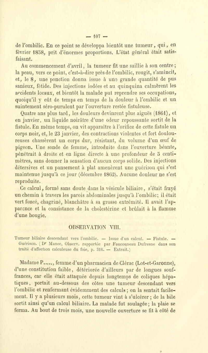 — 407 — de Fombilic. En ce point se développa bientôt une tumeur, qui, en février 1858^ prit d'énormes proportions. L'état général était satis- faisant. Au commencement d'avril, la tumeur fit une saillie à son centre ; la peau, vers ce point, c'est-à-dire près de l'ombilic, rougit, s'amincit, et, le 8, une ponction donna issue à une grande quantité de pus sanieux, fétide. Des injections iodées et au quinquina calmèrent les accidents locaux, et bientôt la malade put reprendre ses occupations, quoiqu'il y eût de temps en temps de la douleur à l'ombilic et un suintement séro-purulent par l'ouverture restée fistuleuse. Quatre ans plus tard, les douleurs devinrent plus aiguës (1861), et en janvier, un liquide noirâtre d'une odeur repoussante sortit de la fistule. En même temps, on vit apparaître à l'orifice de celte fistule un corps noir, et, le 23 janvier, des contractions violentes et fort doulou- reuses chassèrent un corps dur, résistant, du volume d'un œuf de pigeon. Une sonde de femme, introduite dans l'ouverture béante, pénétrait à droite et en ligne directe à une profondeur de 5 centi- mètres, sans donner la sensation d'aucun corps solide. Des injections détersives et un pansement à plat amenèrent une guérison qui s'est maintenue jusqu'à ce jour (décembre 1862). Aucune douleur ne s'est reproduite. Ce calcul, formé sans doute dans la vésicule biliaire, s'était frayé un chemin à travers les parois abdominales jusqu'à l'ombilic; il était vert foncé, chagriné, blanchâtre à sa grosse extrémité. Il avait l'ap- parence et la consistance de la cholestérine et brûlait à la flamme d'une bougie. OBSERVATION VIII. Tumeur biliaire descendant vers l'ombilic. — Issue d'un calcul. — Fistule. — Guérison. ( D Manec, Observ, rapportée par Fauconneau Dufresne dans son traité d'affection calculeuse du foie, p. 316. — Extrait.) Madame P , femme d'un pharmacien de Clérac (Lot-et-Garonne), d'une constitution faible, détériorée d'ailleurs par de longues souf- frances, car elle était attaquée depuis longtemps de coliques hépa- tiques , portait au-dessous des côtes une tumeur descendant vers l'ombilic et renfermant évidemment des calculs ; on la sentait facile- ment. Il y a plusieurs mois, cette tumeur vint à s'ulcérer ; de la bile sortit ainsi qu'un calcul biliaire. La malade fut soulagée ; la plaie se ferma. Au bout de trois mois, une nouvelle ouverture se fit à côté de