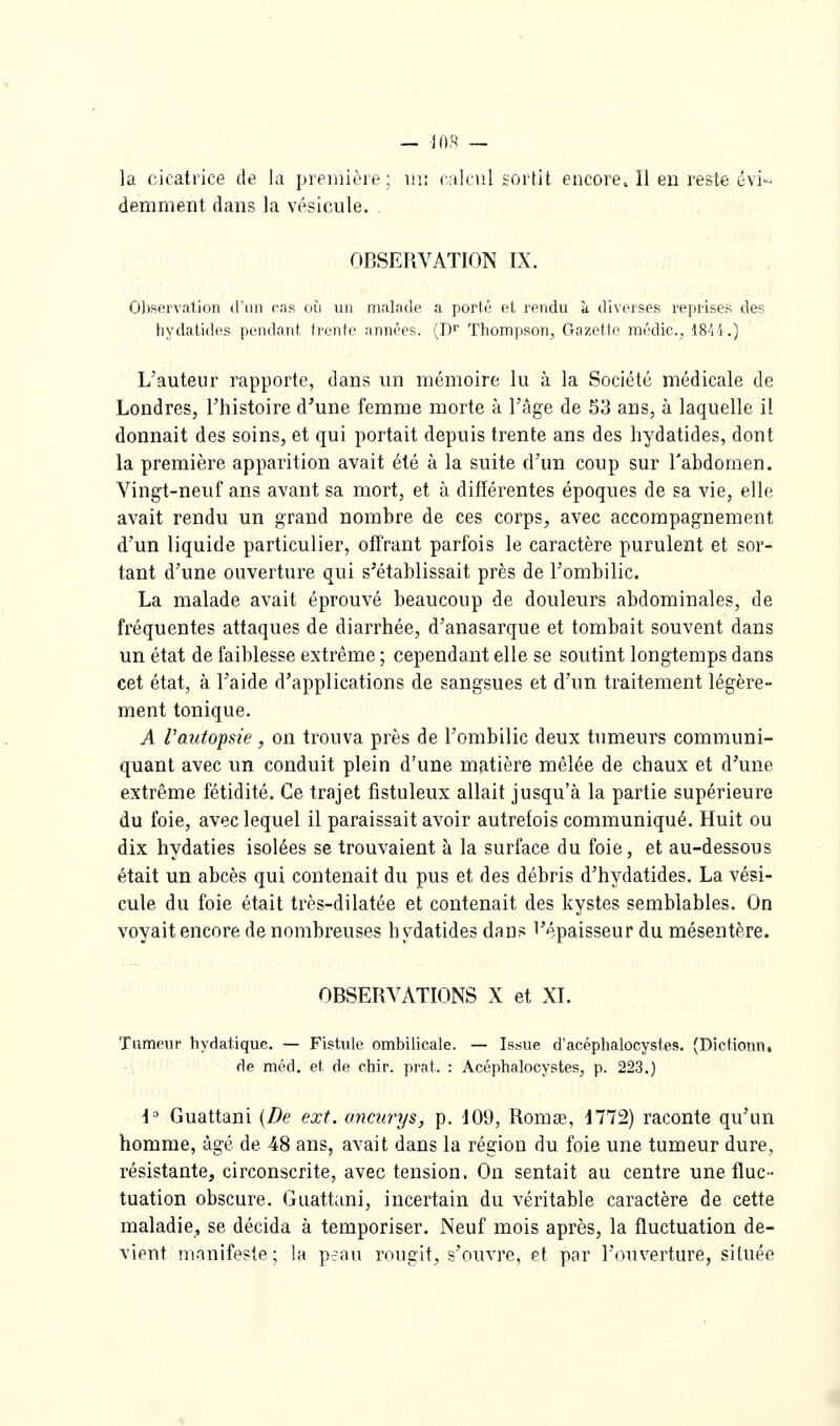 la cicatrice de la première; m: Cidciil sortit encore. Il en reste évi- demment dans la vésicule. OBSERVATION IX. Observation d'un cas où un malade a porté el rendu à diverses reprises des hydatides pendant trente années. (D'' Thompson, Gazette médic., Wi\.) L'auteur rapporte, dans un mémoire lu à la Société médicale de Londres, l'histoire d'une femme morte à l'âge de 53 ans, à laquelle il donnait des soins, et qui portait depuis trente ans des hydatides, dont la première apparition avait été à la suite d'un coup sur l'abdomen. Vingt-neuf ans avant sa mort, et à différentes époques de sa vie, elle avait rendu un grand nombre de ces corps, avec accompagnement d'un liquide particulier, offrant parfois le caractère purulent et sor- tant d'une ouverture qui s'établissait près de l'ombilic. La malade avait éprouvé beaucoup de douleurs abdominales, de fréquentes attaques de diarrhée, d'anasarque et tombait souvent dans un état de faiblesse extrême ; cependant elle se soutint longtemps dans cet état, à l'aide d'applications de sangsues et d'un traitement légère- ment tonique. A Vauto-psie , on trouva près de l'ombilic deux tumeurs communi- quant avec un conduit plein d'une matière mêlée de chaux et d'une extrême fétidité. Ce trajet fistuleux allait jusqu'à la partie supérieure du foie, avec lequel il paraissait avoir autrefois communiqué. Huit ou dix hydaties isolées se trouvaient à la surface du foie, et au-dessous était un abcès qui contenait du pus et des débris d'hydatides. La vési- cule du foie était très-dilatée et contenait des kystes semblables. On voyait encore de nombreuses hydatides dans l'épaisseur du mésentère. OBSERVATIONS X et XI. Tumeur hydatique. — Fistule ombilicale. — Issue d'acéphalocystes. (Dictionn, de méd. et de chir. prat. : Acéphalocystes, p. 223.) { Guattani {De ext. ancurys, p. 109, Romas, 1772) raconte qu'un homme, âgé de 48 ans, avait dans la région du foie une tumeur dure, résistante, circonscrite, avec tension. On sentait au centre une fluc- tuation obscure. Guattani, incertain du véritable caractère de cette maladie, se décida à temporiser. Neuf mois après, la fluctuation de- vient manifeste; la peau rougit, s'ouvre, et par l'ouverture, située