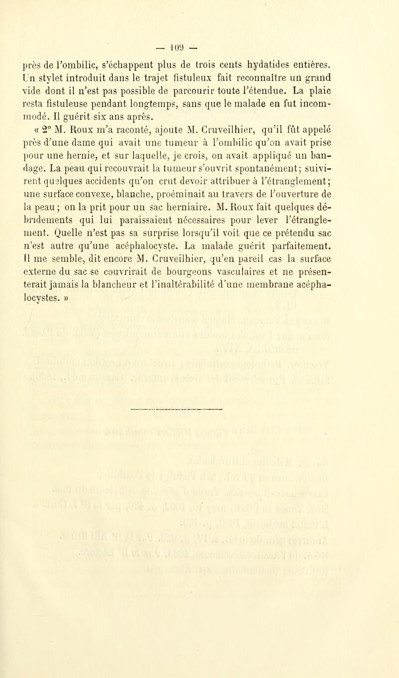 près de Tombilic, s'échappent plus de trois cents hydatides entières. Un stylet introduit dans le trajet fistuleux fait reconnaître un grand vide dont il n'est pas possible de parcourir toute l'étendue. La plaie resta fistuleuse pendant longtemps, sans que le malade en fut incom- modé. Il guérit six ans après. « 2° M. Roux m'a raconté, ajoute M. Gruveilhier, qu'il fût appelé près d'une dame qui avait une tumeur à l'ombilic qu'on avait prise pour une hernie, et sur laquelle, je crois, on avait appliqué un ban- dage. La peau qui recouvrait la tumeur s'ouvrit spontanément; suivi- rent quelques accidents qu'on crut devoir attribuer à l'étranglement; une surface convexe, blanche, proéminait au travers de l'ouverture de la peau ; on la prit pour un sac herniaire. M. Roux fait quelques dé- bridements qui lui paraissaient nécessaires pour lever l'étrangle- ment. Quelle n'est pas sa surprise lors([u'il voit que ce prétendu sac n'est autre qu'une acéphalocyste. La malade guérit parfaitement. Il me semble, dit encore M. Gruveilhier, qu'en pareil cas la surface externe du sac se couvrirait de bourgeons vasculaires et ne présen- terait jamais la blancheur et l'inaltérabilité d'une membrane acépha- locvstes. »