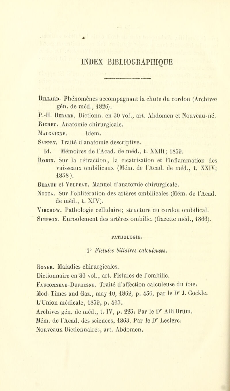 INDEX BIBLIOGRAPHIQUE Billard. Phénomènes accompagnant la chute du cordon (Archives gén. de méd., 1826). P.-H. Bérard. Dictionn. en 30 vol., art. Abdomen et Nouveau-né. RicHET. Anatomie chirurgicale. Malgâigne, Idem. Sappey. Traité d'anatomie descriptive. Id. Mémoires de l'Acad. de méd., t. XXIII; 1859. Robin. Sur la rétraction, la cicatrisation et l'inflammation des vaisseaux ombilicaux (Mém. de l'Acad. de méd., t. XXIV; 1858). Béraud et Velpeau. Manuel d'anatomie chirurgicale. NoTTA. Sur l'oblitération des artères ombihcales (Mém. de l'Acad. deméd., t. XIV). ViRCHOw. Pathologie cellulaire; structure au cordon ombilical. Simpson. Enroulement des artères ombilic. (Gazette méd., 1866). PATHOLOGIE. 1° Fistules biliaires calculeuses. BoYER. Maladies chirurgicales. Dictionnaire en 30 vol., art. Fistules de l'ombilic. Fauconneau-Dofresne. Traité d'affection calculeuse du foie. Med. Times and Gaz., may 10, 1862, p. 456, par le D' J. Gockle. L'Union médicale, 1859, p. 465. Archives gén. de méd., t. lY, p. 225. Par le D' Alli Brûra. Mém. de l'Acad. des sciences, 1863. Par le D' Leclerc. Nouveaux Dictionnaires, art. Abdomen.