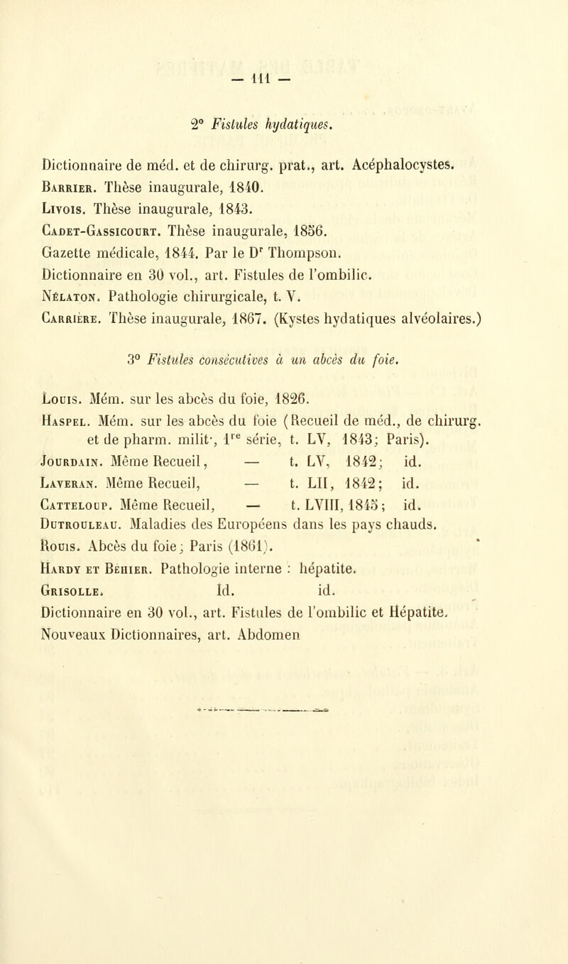 2 Fistules hydatiques. Dictionnaire de méd. et de chirurg. prat., art. Acéphalocystes. Barrier. Thèse inaugurale, 1840. LiYoïs. Thèse inaugurale, 1843. Cadet-Gassicoort. Thèse inaugurale, 1856. Gazette médicale, 1844. Par le D' Thompson. Dictionnaire en 30 vol., art. Fistules de l'ombilic. Nélaton. Pathologie chirurgicale, t. V. Carrière. Thèse inaugurale, 1867. (Kystes hydatiques alvéolaires.) 3° Fistules consécutives à un abcès du foie. Louis. Mém. sur les abcès du foie, 1826. Haspel. Mém. sur les abcès du foie (Recueil de méd., de chirurg. et de pharm. milit-, 1''^ série, t. LV, 1843; Paris). Jourdain. Même Recueil, — t. LV, 1842; id. Laveran. Même Recueil, — t. LU, 1842; id. Catteloup. Même Recueil, — t. LVIII, 184o ; id. DuTRouLEAu. Maladies des Européens dans les pays chauds. Roms. Abcès du foie; Paris (1861). Hardy et Behier. Pathologie interne ; hépatite. Grisolle. Id. id. Dictionnaire en 30 vol., art. Fistules de l'ombilic et Hépatite. Nouveaux Dictionnaires, art. Abdomen