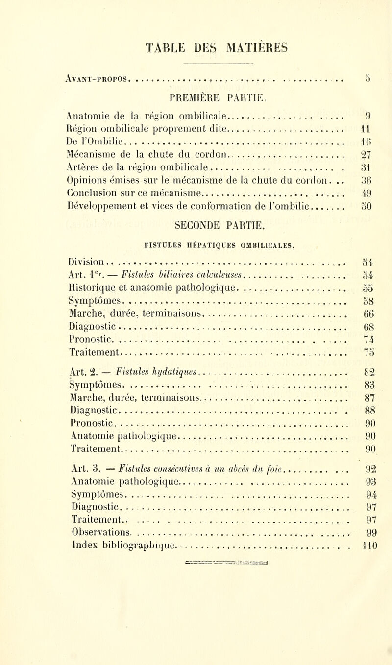 TABLE DES MATIERES AVANT-PnOPOS o . PREMIÈRE PARTIE. Aîiatomie de la région ombilicale 9 Région ombilicale proprement dite H De l'Ombilic IC. Mécanisme de la chute du cordon 27 Artères de la région ombilicale 31 Opinions émises sur le mécanisme de la chute du cordon. .. 36 Conclusion sur ce mécanisme 49 Développement et vices de conformation de l'ombilic oO SECONDE PARTIE. FISTULES HÉPATIQUES OMBILICALES. Division oi Art. V^. — Fistules biliaires calculeuscs ,'54 Historique et anatomie pathologique oo Symptômes , o8 Marche, durée, terminaisons 66 Diagnostic 68 Pronostic 74 Traitement 75 Art. 2. — Fistules hydatiques 82 Symptômes 83 Marche, durée, terminaisons 87 Diagnostic 88 Pronostic 90 Anatomie pathologique 90 Traitement 90 Art. 3. — Fistules consécutives à un abcès du foie 92 Anatomie pathologique 93 Symptômes 94 Diagnostic 97 Traitement 97 Observations , 99 Index bibliographi(jue . 110