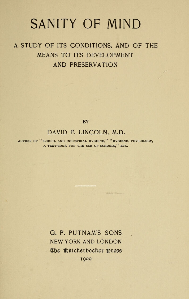 SANITY OF MIND A STUDY OF ITS CONDITIONS, AND OF THE MEANS TO ITS DEVELOPMENT AND PRESERVATION BY DAVID F. LINCOLN, M.D. AUTHOR OF school AND INDUSTRIAL HYGIENE, HYGIENIC PHYSIOLOGY, A TEXT-BOOK FOR THE USE OF SCHOOLS, ETC. G. P. PUTNAM'S SONS NEW YORK AND LONDON ^be IRnlcfterbocfter pre56 J 900
