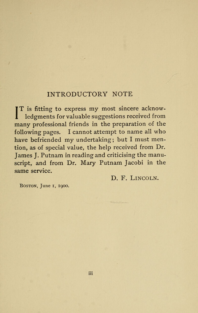 INTRODUCTORY NOTE IT is fitting to express my most sincere acknow- ledgments for valuable suggestions received from many professional friends in the preparation of the following pages. I cannot attempt to name all who have befriended my undertaking; but I must men- tion, as of special value, the help received from Dr. James J. Putnam in reading and criticising the manu- script, and from Dr. Mary Putnam Jacobi in the same service. D. F. Lincoln. Boston, June i, 1900. Ill