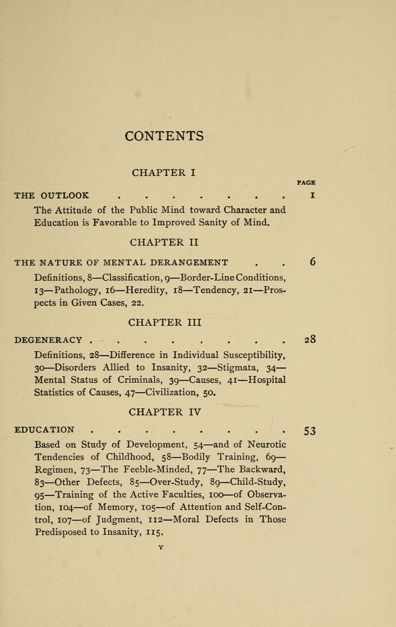 CONTENTS CHAPTER I PAGE THE OUTLOOK I The Attitude of the Public Mind toward Character and Education is Favorable to Improved Sanity of Mind. CHAPTER II THE NATURE OF MENTAL DERANGEMENT . . 6 Definitions, 8—Classification, 9—Border-Line Conditions, 13—Pathology, 16—Heredity, 18—Tendency, 21—Pros- pects in Given Cases, 22. CHAPTER III DEGENERACY 28 Definitions, 28—Difference in Individual Susceptibility, 30—Disorders Allied to Insanity, 32—Stigmata, 34— Mental Status of Criminals, 39—Causes, 41—Hospital Statistics of Causes, 47—Civilization, 50. CHAPTER IV EDUCATION 53 Based on Study of Development, 54—and of Neurotic Tendencies of Childhood, 58—Bodily Training, 69— Regimen, 73—The Feeble-Minded, 77—The Backward, 83—Other Defects, 85—Over-Study, 89—Child-Study, 95—Training of the Active Faculties, 100—of Observa- tion, 104—of Memory, 105—of Attention and Self-Con- trol, 107—of Judgment, 112—Moral Defects in Those Predisposed to Insanity, 115.