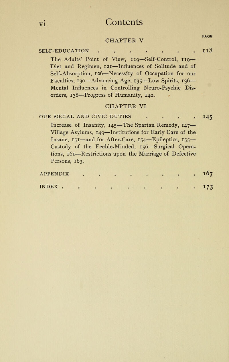 PAGE CHAPTER V SELF-EDUCATION . . . . . . . IlS The Adults' Point of View, 119—Self-Control, 119— Diet and Regimen, 121—Influences of Solitude and of Self-Absorption, 126—Necessity of Occupation for our Faculties, 130—Advancing Age, 135—Low Spirits, 136— Mental Influences in Controlling Neuro-Psychic Dis- orders, 138—Progress of Humanity, 140. * CHAPTER VI OUR SOCIAL AND CIVIC DUTIES .... I45 Increase of Insanity, 145—The Spartan Remedy, 147— Village Asylums, 149—Institutions for Early Care of the Insane, 151—and for After-Care, 154—Epileptics, 155— Custody of the Feeble-Minded, 156—Surgical Opera- tions, 161—Restrictions upon the Marriage of Defective Persons, 163. APPENDIX 167 INDEX 173