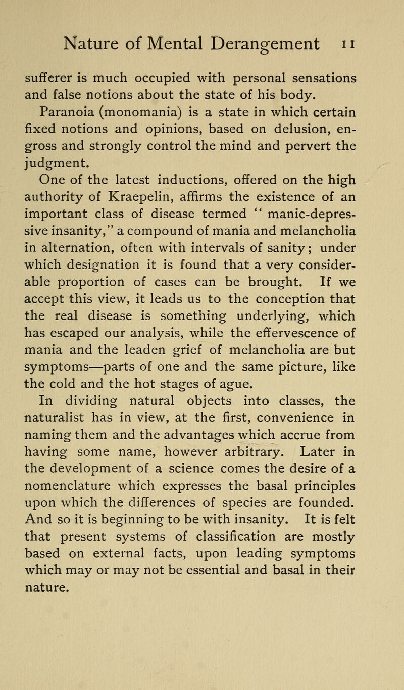 sufferer is much occupied with personal sensations and false notions about the state of his body. Paranoia (monomania) is a state in which certain fixed notions and opinions, based on delusion, en- gross and strongly control the mind and pervert the judgment. One of the latest inductions, offered on the high authority of Kraepelin, affirms the existence of an important class of disease termed ** manic-depres- sive insanity, a compound of mania and melancholia in alternation, often with intervals of sanity; under which designation it is found that a very consider- able proportion of cases can be brought. If we accept this view, it leads us to the conception that the real disease is something underlying, which has escaped our analysis, while the effervescence of mania and the leaden grief of melancholia are but symptoms—parts of one and the same picture, like the cold and the hot stages of ague. In dividing natural objects into classes, the naturalist has in view, at the first, convenience in naming them and the advantages which accrue from having some name, however arbitrary. Later in the development of a science comes the desire of a nomenclature which expresses the basal principles upon which the differences of species are founded. And so it is beginning to be with insanity. It is felt that present systems of classification are mostly based on external facts, upon leading symptoms which may or may not be essential and basal in their nature.