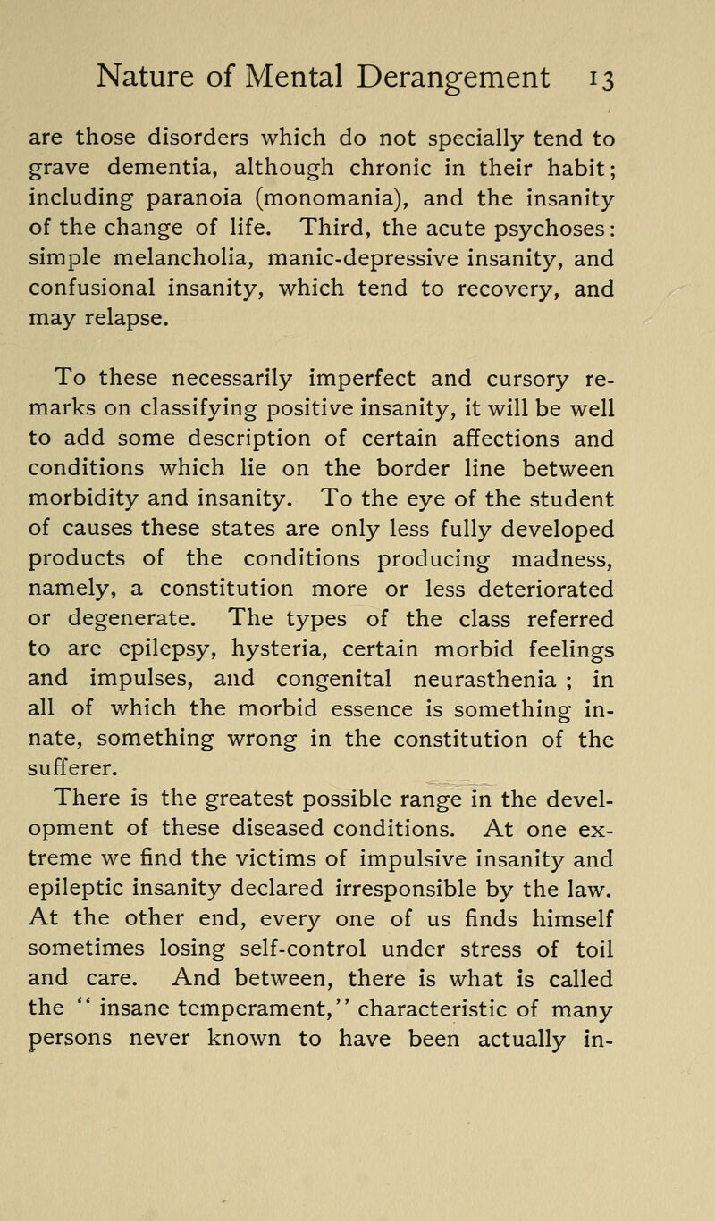 are those disorders which do not specially tend to grave dementia, although chronic in their habit; including paranoia (monomania), and the insanity of the change of life. Third, the acute psychoses: simple melancholia, manic-depressive insanity, and confusional insanity, which tend to recovery, and may relapse. To these necessarily imperfect and cursory re- marks on classifying positive insanity, it will be well to add some description of certain affections and conditions which lie on the border line between morbidity and insanity. To the eye of the student of causes these states are only less fully developed products of the conditions producing madness, namely, a constitution more or less deteriorated or degenerate. The types of the class referred to are epilepsy, hysteria, certain morbid feelings and impulses, and congenital neurasthenia ; in all of which the morbid essence is something in- nate, something wrong in the constitution of the sufferer. There is the greatest possible range in the devel- opment of these diseased conditions. At one ex- treme we find the victims of impulsive insanity and epileptic insanity declared irresponsible by the law. At the other end, every one of us finds himself sometimes losing self-control under stress of toil and care. And between, there is what is called the ** insane temperament, characteristic of many persons never known to have been actually in-