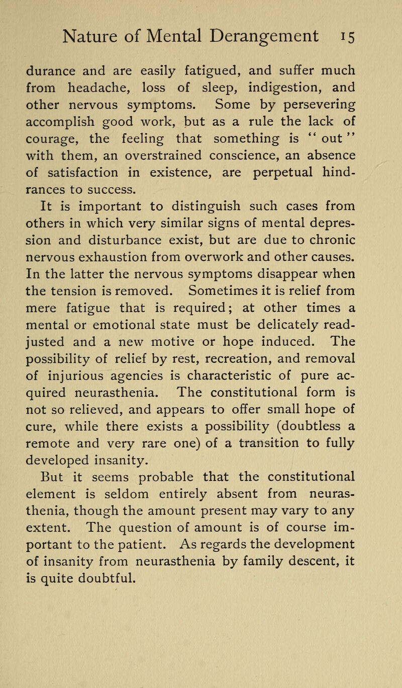 durance and are easily fatigued, and suffer much from headache, loss of sleep, indigestion, and other nervous symptoms. Some by persevering accomplish good work, but as a rule the lack of courage, the feeling that something is ** out with them, an overstrained conscience, an absence of satisfaction in existence, are perpetual hind- rances to success. It is important to distinguish such cases from others in which very similar signs of mental depres- sion and disturbance exist, but are due to chronic nervous exhaustion from overwork and other causes. In the latter the nervous symptoms disappear when the tension is removed. Sometimes it is relief from mere fatigue that is required; at other times a mental or emotional state must be delicately read- justed and a new motive or hope induced. The possibility of relief by rest, recreation, and removal of injurious agencies is characteristic of pure ac- quired neurasthenia. The constitutional form is not so relieved, and appears to offer small hope of cure, while there exists a possibility (doubtless a remote and very rare one) of a transition to fully developed insanity. But it seems probable that the constitutional element is seldom entirely absent from neuras- thenia, though the amount present may vary to any extent. The question of amount is of course im- portant to the patient. As regards the development of insanity from neurasthenia by family descent, it is quite doubtful.