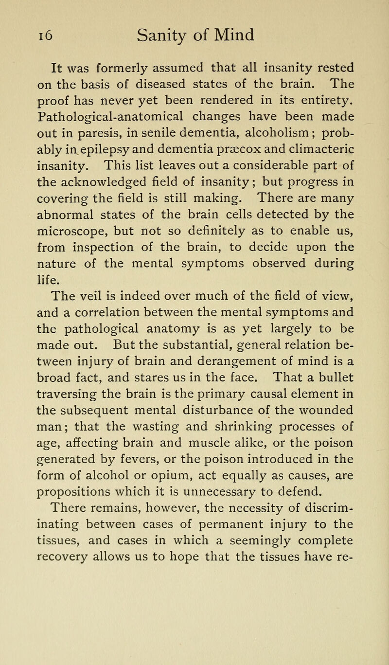 It was formerly assumed that all insanity rested on the basis of diseased states of the brain. The proof has never yet been rendered in its entirety. Pathological-anatomical changes have been made out in paresis, in senile dementia, alcoholism ; prob- ably in epilepsy and dementia praecox and climacteric insanity. This list leaves out a considerable part of the acknowledged field of insanity; but progress in covering the field is still making. There are many abnormal states of the brain cells detected by the microscope, but not so definitely as to enable us, from inspection of the brain, to decide upon the nature of the mental symptoms observed during life. The veil is indeed over much of the field of view, and a correlation between the mental symptoms and the pathological anatomy is as yet largely to be made out. But the substantial, general relation be- tween injury of brain and derangement of mind is a broad fact, and stares us in the face. That a bullet traversing the brain is the primary causal element in the subsequent mental disturbance of the wounded man; that the wasting and shrinking processes of age, affecting brain and muscle alike, or the poison generated by fevers, or the poison introduced in the form of alcohol or opium, act equally as causes, are propositions which it is unnecessary to defend. There remains, however, the necessity of discrim- inating between cases of permanent injury to the tissues, and cases in which a seemingly complete recovery allows us to hope that the tissues have re-