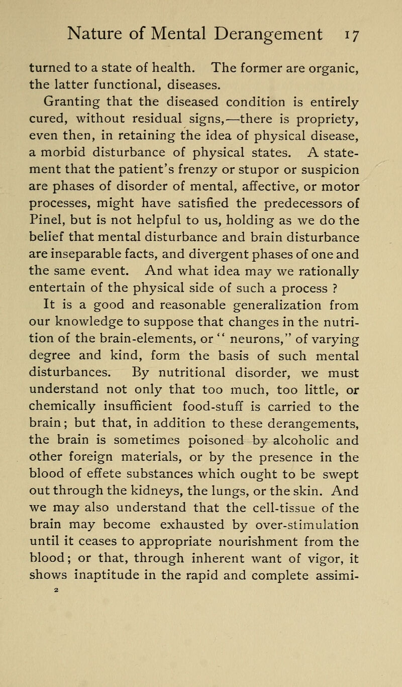 turned to a state of health. The former are organic, the latter functional, diseases. Granting that the diseased condition is entirely- cured, without residual signs,—there is propriety, even then, in retaining the idea of physical disease, a morbid disturbance of physical states. A state- ment that the patient's frenzy or stupor or suspicion are phases of disorder of mental, affective, or motor processes, might have satisfied the predecessors of Pinel, but is not helpful to us, holding as we do the belief that mental disturbance and brain disturbance are inseparable facts, and divergent phases of one and the same event. And what idea may we rationally entertain of the physical side of such a process ? It is a good and reasonable generalization from our knowledge to suppose that changes in the nutri- tion of the brain-elements, or ** neurons, of varying degree and kind, form the basis of such mental disturbances. By nutritional disorder, we must understand not only that too much, too little, or chemically insufficient food-stuff is carried to the brain; but that, in addition to these derangements, the brain is sometimes poisoned by alcoholic and other foreign materials, or by the presence in the blood of effete substances which ought to be swept out through the kidneys, the lungs, or the skin. And we may also understand that the cell-tissue of the brain may become exhausted by over-stimulation until it ceases to appropriate nourishment from the blood; or that, through inherent want of vigor, it shows inaptitude in the rapid and complete assimi-