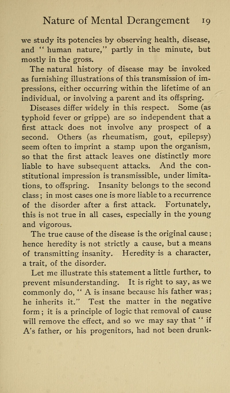 we study its potencies by observing health, disease, and ** human nature,'* partly in the minute, but mostly in the gross. The natural history of disease may be invoked as furnishing illustrations of this transmission of im- pressions, either occurring within the lifetime of an individual, or involving a parent and its offspring. Diseases differ widely in this respect. Some (as typhoid fever or grippe) are so independent that a first attack does not involve any prospect of a second. Others (as rheumatism, gout, epilepsy) seem often to imprint a stamp upon the organism, so that the first attack leaves one distinctly more liable to have subsequent attacks. And the con- stitutional impression is transmissible, under limita- tions, to offspring. Insanity belongs to the second class; in most cases one is more liable to a recurrence of the disorder after a first attack. Fortunately, this is not true in all cases, especially in the young and vigorous. The true cause of the disease is the original cause; hence heredity is not strictly a cause, but a means of transmitting insanity. Heredity is a character, a trait, of the disorder. Let me illustrate this statement a little further, to prevent misunderstanding. It is right to say, as we commonly do, ** A is insane because his father was; he inherits it. Test the matter in the negative form; it is a principle of logic that removal of cause will remove the effect, and so we may say that  if A's father, or his progenitors, had not been drunk-