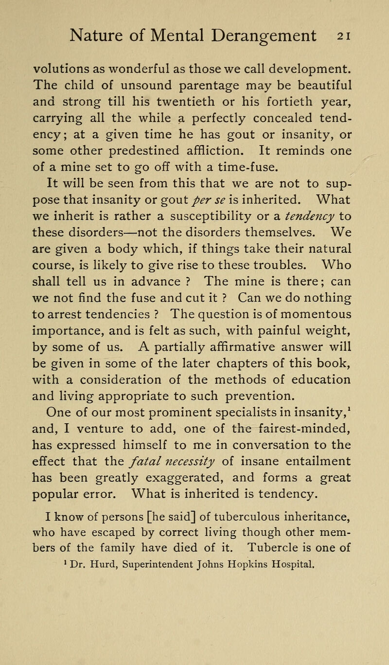 volutions as wonderful as those we call development. The child of unsound parentage may be beautiful and strong till his twentieth or his fortieth year, carrying all the while a perfectly concealed tend- ency; at a given time he has gout or insanity, or some other predestined affliction. It reminds one of a mine set to go off with a time-fuse. It will be seen from this that we are not to sup- pose that insanity or gout per se is inherited. What we inherit is rather a susceptibility or a tendency to these disorders—not the disorders themselves. We are given a body which, if things take their natural course, is likely to give rise to these troubles. Who shall tell us in advance ? The mine is there; can we not find the fuse and cut it ? Can we do nothing to arrest tendencies ? The question is of momentous importance, and is felt as such, with painful weight, by some of us. A partially affirmative answer will be given in some of the later chapters of this book, with a consideration of the methods of education and living appropriate to such prevention. One of our most prominent specialists in insanity,^ and, I venture to add, one of the fairest-minded, has expressed himself to me in conversation to the effect that the fatal necessity of insane entailment has been greatly exaggerated, and forms a great popular error. What is inherited is tendency. I know of persons [he said] of tuberculous inheritance, who have escaped by correct living though other mem- bers of the family have died of it. Tubercle is one of ' Dr. Hurd, Superintendent Johns Hopkins Hospital.