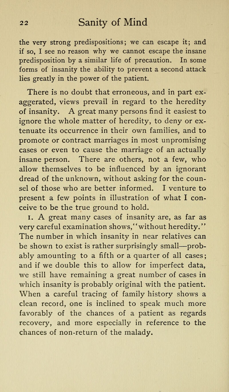 the very strong predispositions; we can escape it; and if so, I see no reason why we cannot escape the insane predisposition by a similar life of precaution. In some forms of insanity the ability to prevent a second attack lies greatly in the power of the patient. There is no doubt that erroneous, and in part ex- aggerated, views prevail in regard to the heredity of insanity. A great many persons find it easiest to ignore the whole matter of heredity, to deny or ex- tenuate its occurrence in their own families, and to promote or contract marriages in most unpromising cases or even to cause the marriage of an actually insane person. There are others, not a few, who allow themselves to be influenced by an ignorant dread of the unknown, without asking for the coun- sel of those who are better informed. I venture to present a few points in illustration of what I con- ceive to be the true ground to hold. I. A great many cases of insanity are, as far as very careful examination shows,*'without heredity. The number in which insanity in near relatives can be shown to exist is rather surprisingly small—prob- ably amounting to a fifth or a quarter of all cases; and if we double this to allow for imperfect data, we still have remaining a great number of cases in which insanity is probably original with the patient. When a careful tracing of family history shows a clean record, one is inclined to speak much more favorably of the chances of a patient as regards recovery, and more especially in reference to the chances of non-return of the malady.