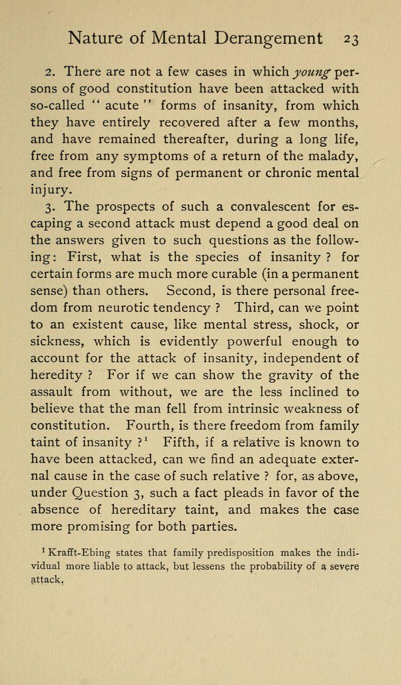 2. There are not a few cases in which young per- sons of good constitution have been attacked with so-called ** acute  forms of insanity, from which they have entirely recQvered after a few months, and have remained thereafter, during a long life, free from any symptoms of a return of the malady, and free from signs of permanent or chronic mental injury. 3. The prospects of such a convalescent for es- caping a second attack must depend a good deal on the answers given to such questions as the follow- ing: First, what is the species of insanity ? for certain forms are much more curable (in a permanent sense) than others. Second, is there personal free- dom from neurotic tendency ? Third, can we point to an existent cause, like mental stress, shock, or sickness, which is evidently powerful enough to account for the attack of insanity, independent of heredity ? For if we can show the gravity of the assault from without, we are the less inclined to believe that the man fell from intrinsic weakness of constitution. Fourth, is there freedom from family taint of insanity ?^ Fifth, if a relative is known to have been attacked, can we find an adequate exter- nal cause in the case of such relative ? for, as above, under Question 3, such a fact pleads in favor of the absence of hereditary taint, and makes the case more promising for both parties. ^ Krafft-Ebing states that family predisposition makes the indi- vidual more liable to attack, but lessens the probability of a, severe attack,
