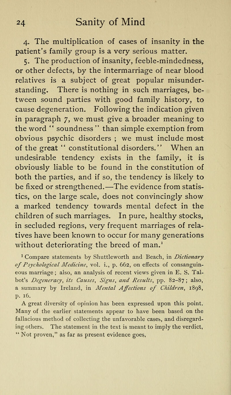 4. The multiplication of cases of insanity in the patient's family group is a very serious matter. 5. The production of insanity, feeble-mindedness, or other defects, by the intermarriage of near blood relatives is a subject of great popular misunder- standing. There is nothing in such marriages, be- tween sound parties with good family history, to cause degeneration. Following the indication given in paragraph 7, we must give a broader meaning to the word ** soundness than simple exemption from obvious psychic disorders ; we must include most of the great *' constitutional disorders. When an undesirable tendency exists in the family, it is obviously liable to be found in the constitution of both the parties, and if so, the tendency is likely to be fixed or strengthened.—The evidence from statis- tics, on the large scale, does not convincingly show a marked tendency towards mental defect in the children of such marriages. In pure, healthy stocks, in secluded regions, very frequent marriages of rela- tives have been known to occur for many generations without deteriorating the breed of man.^ ^ Compare statements by Shuttleworth and Beach, in Dictionary of Psychological Medicine, vol. i., p. 662, on effects of consanguin- eous marriage; also, an analysis of recent views given in E. S. Tal- bot's Degeneracy, its Causes, Signs, and Results, pp. 82-87 5 also, a summary by Ireland, in Mejttal Affections of Children, 1898, p. 16. A great diversity of opinion has been expressed upon this point. Many of the earlier statements appear to have been based on the fallacious method of collecting the unfavorable cases, and disregard- ing others. The statement in the text is meant to imply the verdict, *' Not proven, as far as present evidence goes,