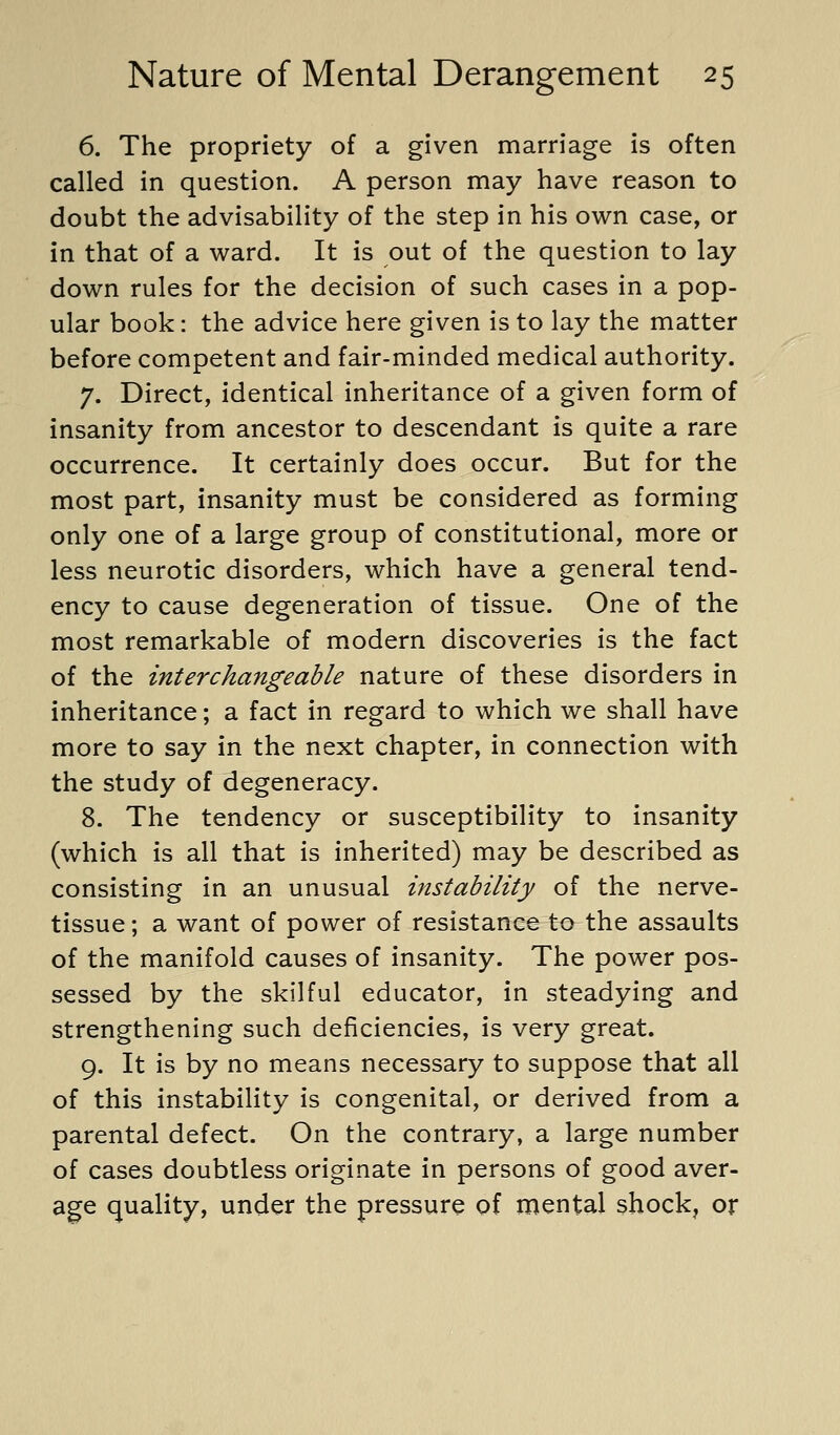 6. The propriety of a given marriage is often called in question. A person may have reason to doubt the advisability of the step in his own case, or in that of a ward. It is out of the question to lay down rules for the decision of such cases in a pop- ular book: the advice here given is to lay the matter before competent and fair-minded medical authority. 7. Direct, identical inheritance of a given form of insanity from ancestor to descendant is quite a rare occurrence. It certainly does occur. But for the most part, insanity must be considered as forming only one of a large group of constitutional, more or less neurotic disorders, which have a general tend- ency to cause degeneration of tissue. One of the most remarkable of modern discoveries is the fact of the interchangeable nature of these disorders in inheritance; a fact in regard to which we shall have more to say in the next chapter, in connection with the study of degeneracy. 8. The tendency or susceptibility to insanity (which is all that is inherited) may be described as consisting in an unusual instability of the nerve- tissue; a want of power of resistance to the assaults of the manifold causes of insanity. The power pos- sessed by the skilful educator, in steadying and strengthening such deficiencies, is very great. 9. It is by no means necessary to suppose that all of this instability is congenital, or derived from a parental defect. On the contrary, a large number of cases doubtless originate in persons of good aver- age quality, under the pressure of mental shock, or