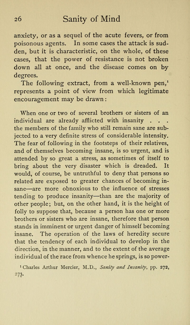 anxiety, or as a sequel of the acute fevers, or from poisonous agents. In some cases the attack is sud- den, but it is characteristic, on the whole, of these cases, that the power of resistance is not broken down all at once, and the disease comes on by degrees. The following extract, from a well-known pen,^ represents a point of view from which legitimate encouragement may be drawn: When one or two of several brothers or sisters of an individual are already afflicted with insanity . . the members of the family who still remain sane are sub- jected to a very definite stress of considerable intensity. The fear of following in the footsteps of their relatives, and of themselves becoming insane, is so urgent, and is attended by so great a stress, as sometimes of itself to bring about the very disaster which is dreaded. It would, of course, be untruthful to deny that persons so related are exposed to greater chances of becoming in- sane—are more obnoxious to the influence of stresses tending to produce insanity—than are the majority of other people; but, on the other hand, it is the height of folly to suppose that, because a person has one or more brothers or sisters who are insane, therefore that person stands in imminent or urgent danger of himself becoming insane. The operation of the laws of heredity secure that the tendency of each individual to develop in the direction, in the manner, and to the extent of the average individual of the race from whence he springs, is so power- * Charles Arthur Mercier, M.D., Sanity and Insanity, pp. 272,